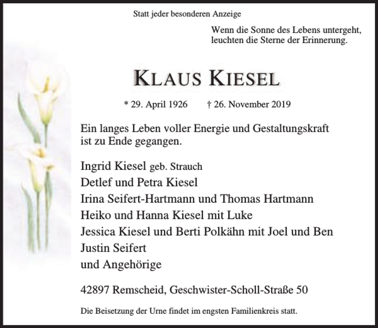 <p>Statt jeder besonderen Anzeige</p><p>Wenn die Sonne des Lebens untergeht,<br />leuchten die Sterne der Erinnerung.</p><p>K LAUS K IESEL<br />* 29. April 1926</p><p>† 26. November 2019</p><p>Ein langes Leben voller Energie und Gestaltungskraft<br />ist zu Ende gegangen.</p><p>Ingrid Kiesel geb. Strauch<br />Detlef und Petra Kiesel<br />Irina Seifert-Hartmann und Thomas Hartmann<br />Heiko und Hanna Kiesel mit Luke<br />Jessica Kiesel und Berti Polkähn mit Joel und Ben<br />Justin Seifert<br />und Angehörige<br />42897 Remscheid, Geschwister-Scholl-Straße 50<br />Die Beisetzung der Urne findet im engsten Familienkreis statt.</p>