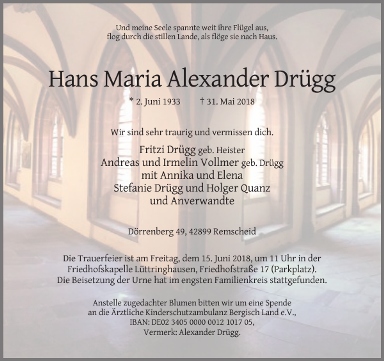 <p>Und meine Seele spannte weit ihre Flügel aus,<br />flog durch die stillen Lande, als flöge sie nach Haus.</p><p>Hans Maria Alexander Drügg<br />* 2. Juni 1933</p><p>† 31. Mai 2018</p><p>Wir sind sehr traurig und vermissen dich.</p><p>Fritzi Drügg geb. Heister<br />Andreas und Irmelin Vollmer geb. Drügg<br />mit Annika und Elena<br />Stefanie Drügg und Holger Quanz<br />und Anverwandte<br />Dörrenberg 49, 42899 Remscheid<br />Die Trauerfeier ist am Freitag, dem 15. Juni 2018, um 11 Uhr in der<br />Friedhofskapelle Lüttringhausen, Friedhofstraße 17 (Parkplatz).<br />Die Beisetzung der Urne hat im engsten Familienkreis stattgefunden.<br />Anstelle zugedachter Blumen bitten wir um eine Spende<br />an die Ärztliche Kinderschutzambulanz Bergisch Land e.V.,<br />IBAN: DE02 3405 0012 1017 05,<br />Vermerk: Alexander Drügg.</p>