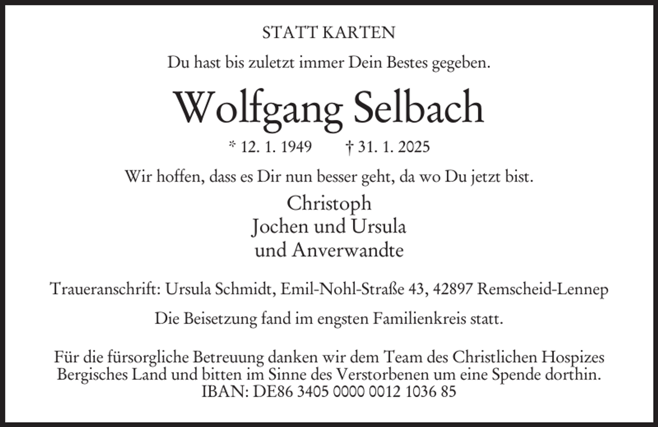 <p>STATT KARTEN<br />Du hast bis zuletzt immer Dein Bestes gegeben.</p><p>Wolfgang Selbach<br />* 12. 1. 1949</p><p>† 31. 1. 2025</p><p>Wir hoffen, dass es Dir nun besser geht, da wo Du jetzt bist.</p><p>Christoph<br />Jochen und Ursula<br />und Anverwandte<br />Traueranschrift: Ursula Schmidt, Emil-Nohl-Straße 43, 42897 Remscheid-Lennep<br />Die Beisetzung fand im engsten Familienkreis statt.<br />Für die fürsorgliche Betreuung danken wir dem Team des Christlichen Hospizes<br />Bergisches Land und bitten im Sinne des Verstorbenen um eine Spende dorthin.<br />IBAN: DE86 3405 0012 1036 85</p>