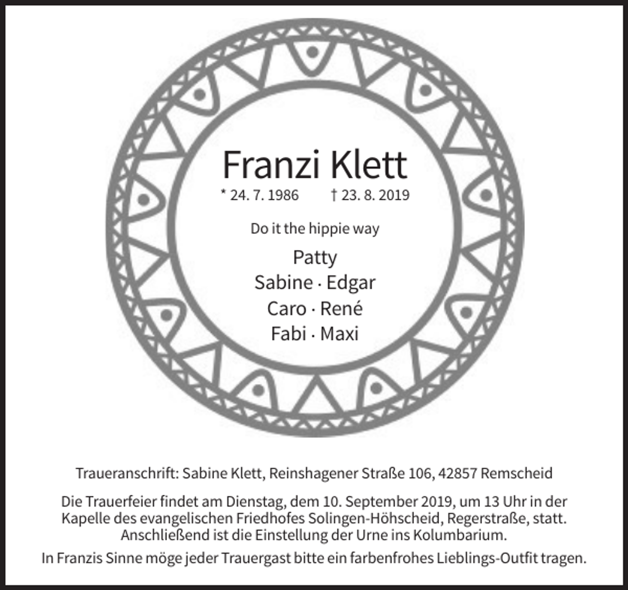 <p>Franzi Klett<br />* 24. 7. 1986</p><p>† 23. 8. 2019</p><p>Do it the hippie way</p><p>Patty<br />Sabine . Edgar<br />Caro . René<br />Fabi . Maxi</p><p>Traueranschrift: Sabine Klett, Reinshagener Straße 106, 42857 Remscheid<br />Die Trauerfeier findet am Dienstag, dem 10. September 2019, um 13 Uhr in der<br />Kapelle des evangelischen Friedhofes Solingen-Höhscheid, Regerstraße, statt.<br />Anschließend ist die Einstellung der Urne ins Kolumbarium.<br />In Franzis Sinne möge jeder Trauergast bitte ein farbenfrohes Lieblings-Outfit tragen.</p>