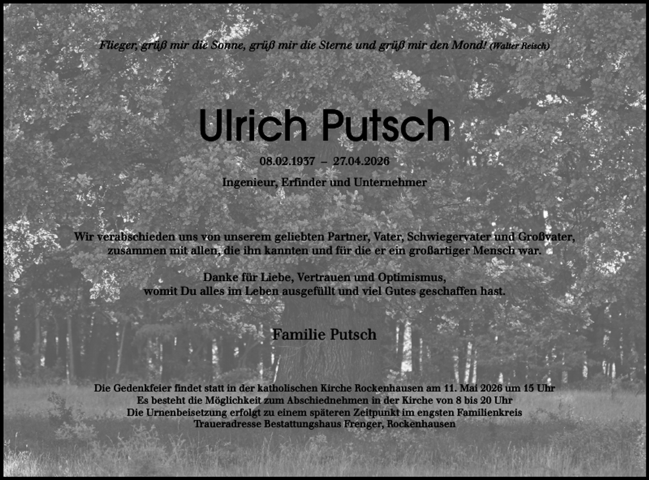 <p>Flieger, grüß mir die Sonne, grüß mir die Sterne und grüß mir den Mond! (Walter Reisch)</p><p>Ulrich Putsch<br />08.02.1937 – 27.04.2026</p><p>Ingenieur, Erfinder und Unternehmer</p><p>Wir verabschieden uns von unserem geliebten Partner, Vater, Schwiegervater und Großvater,<br />zusammen mit allen, die ihn kannten und für die er ein großartiger Mensch war.<br />Danke für Liebe, Vertrauen und Optimismus,<br />womit Du alles im Leben ausgefüllt und viel Gutes geschaffen hast.</p><p>Familie Putsch</p><p>Die Gedenkfeier findet statt in der katholischen Kirche Rockenhausen am 11. Mai 2026 um 15 Uhr<br />Es besteht die Möglichkeit zum Abschiednehmen in der Kirche von 8 bis 20 Uhr<br />Die Urnenbeisetzung erfolgt zu einem späteren Zeitpunkt im engsten Familienkreis<br />Traueradresse Bestattungshaus Frenger, Rockenhausen</p>