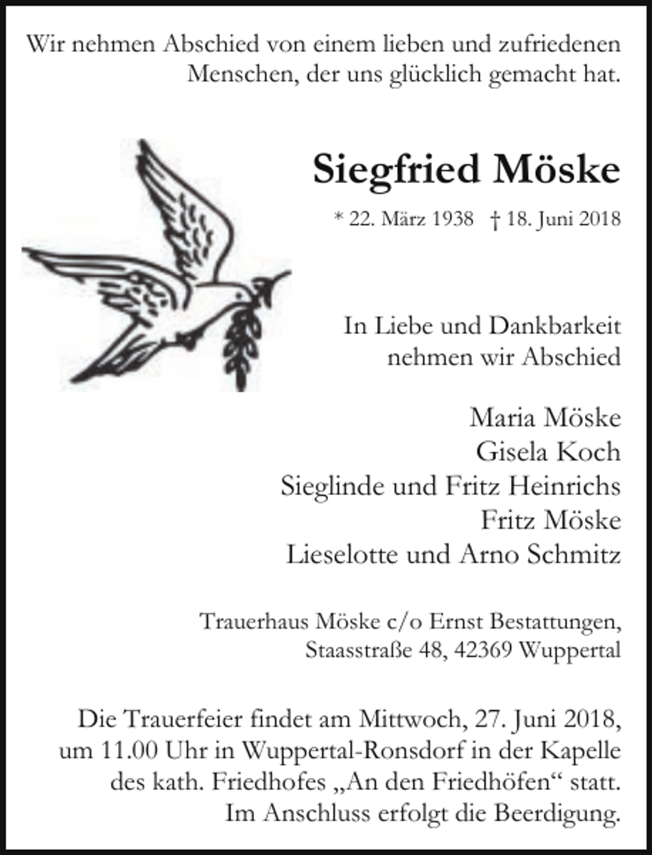 <p>Wir nehmen Abschied von einem lieben und zufriedenen<br />Menschen, der uns glücklich gemacht hat.</p><p>Siegfried Möske<br />* 22. März 1938 † 18. Juni 2018</p><p>In Liebe und Dankbarkeit<br />nehmen wir Abschied</p><p>Maria Möske<br />Gisela Koch<br />Sieglinde und Fritz Heinrichs<br />Fritz Möske<br />Lieselotte und Arno Schmitz<br />Trauerhaus Möske c/o Ernst Bestattungen,<br />Staasstraße 48, 42369 Wuppertal</p><p>Die Trauerfeier findet am Mittwoch, 27. Juni 2018,<br />um 11.00 Uhr in Wuppertal-Ronsdorf in der Kapelle<br />des kath. Friedhofes „An den Friedhöfen“ statt.<br />Im Anschluss erfolgt die Beerdigung.</p>
