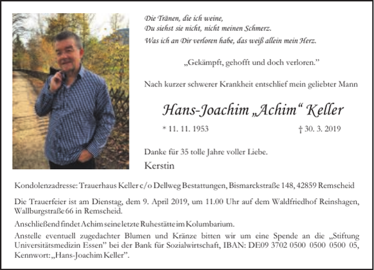 <p>Die Tränen, die ich weine,<br />Du siehst sie nicht, nicht meinen Schmerz.<br />Was ich an Dir verloren habe, das weiß allein mein Herz.<br />„Gekämpft, gehofft und doch verloren.”<br />Nach kurzer schwerer Krankheit entschlief mein geliebter Mann</p><p>Hans-Joachim „Achim“ Keller<br />* 11. 11. 1953</p><p>† 30. 3. 2019</p><p>Danke für 35 tolle Jahre voller Liebe.</p><p>Kerstin<br />Kondolenzadresse: Trauerhaus Keller c/o Dellweg Bestattungen, Bismarckstraße 148, 42859 Remscheid<br />Die Trauerfeier ist am Dienstag, dem 9. April 2019, um 11.00 Uhr auf dem Waldfriedhof Reinshagen,<br />Wallburgstraße66 in Remscheid.<br />AnschließendfindetAchim seineletzteRuhestätteimKolumbarium.<br />Anstelle eventuell zugedachter Blumen und Kränze bitten wir um eine Spende an die „Stiftung<br />Universitätsmedizin Essen” bei der Bank für Sozialwirtschaft, IBAN: DE09 3702 05,<br />Kennwort:„Hans-Joachim Keller”.</p>