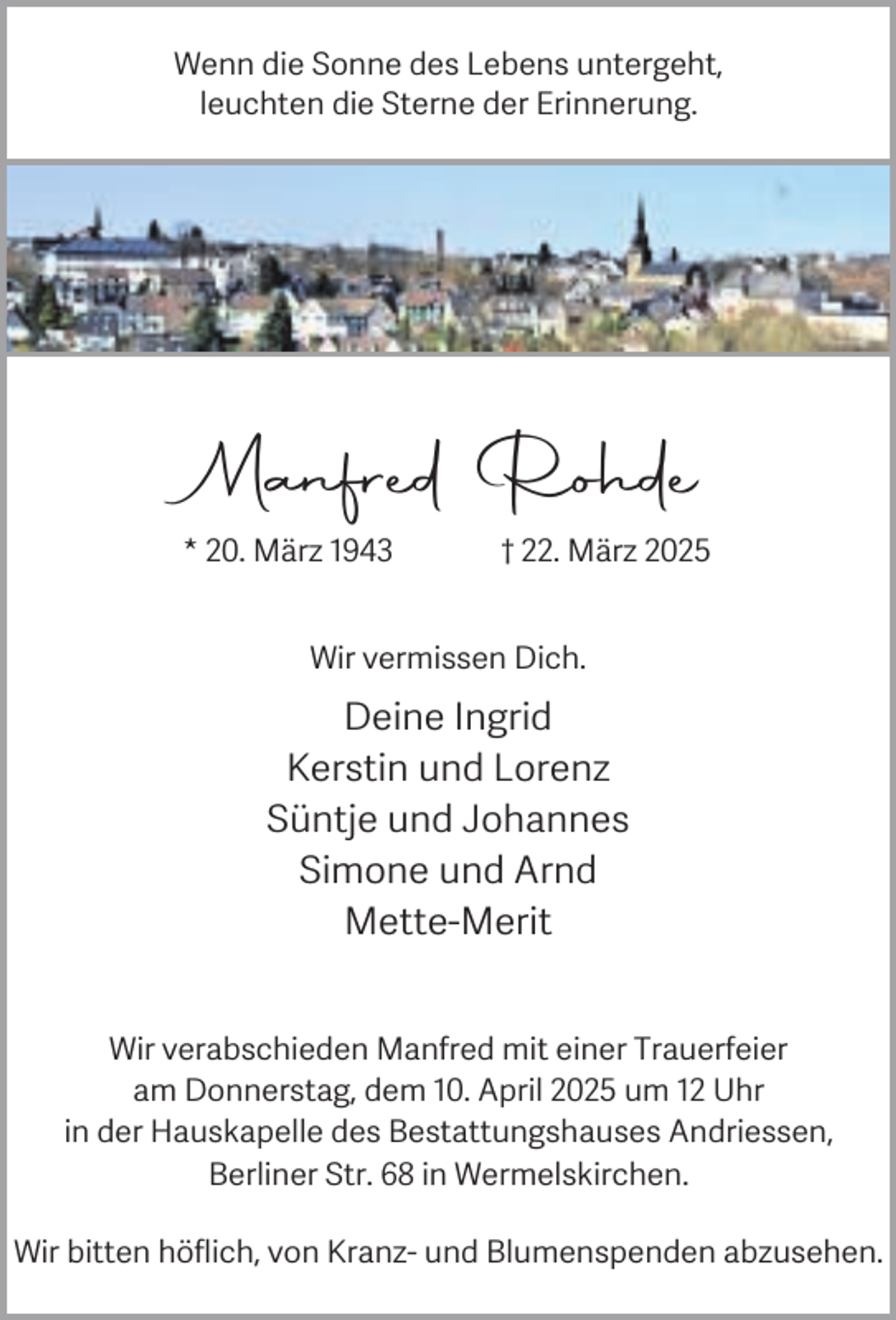 <p>Wenn die Sonne des Lebens untergeht,<br />leuchten die Sterne der Erinnerung.</p><p>Manfred Rohde<br />* 20. März 1943</p><p>† 22. März 2025</p><p>Wir vermissen Dich.</p><p>Deine Ingrid<br />Kerstin und Lorenz<br />Süntje und Johannes<br />Simone und Arnd<br />Mette-Merit<br />Wir verabschieden Manfred mit einer Trauerfeier<br />am Donnerstag, dem 10. April 2025 um 12 Uhr<br />in der Hauskapelle des Bestattungshauses Andriessen,<br />Berliner Str. 68 in Wermelskirchen.<br />Wir bitten höflich, von Kranz- und Blumenspenden abzusehen.</p>
