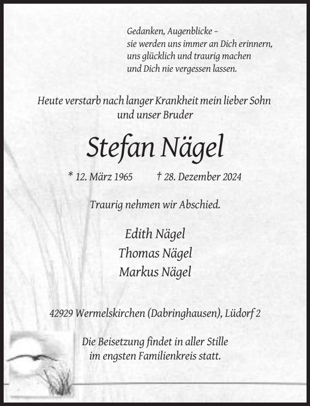 <p>Gedanken, Augenblicke –<br />sie werden uns immer an Dich erinnern,<br />uns glücklich und traurig machen<br />und Dich nie vergessen lassen.</p><p>Heute verstarb nach langer Krankheit mein lieber Sohn<br />und unser Bruder</p><p>Stefan Nägel<br />* 12. März 1965</p><p>† 28. Dezember 2024</p><p>Traurig nehmen wir Abschied.</p><p>Edith Nägel<br />Thomas Nägel<br />Markus Nägel</p><p>42929 Wermelskirchen (Dabringhausen), Lüdorf 2<br />Die Beisetzung findet in aller Stille<br />im engsten Familienkreis statt.</p>