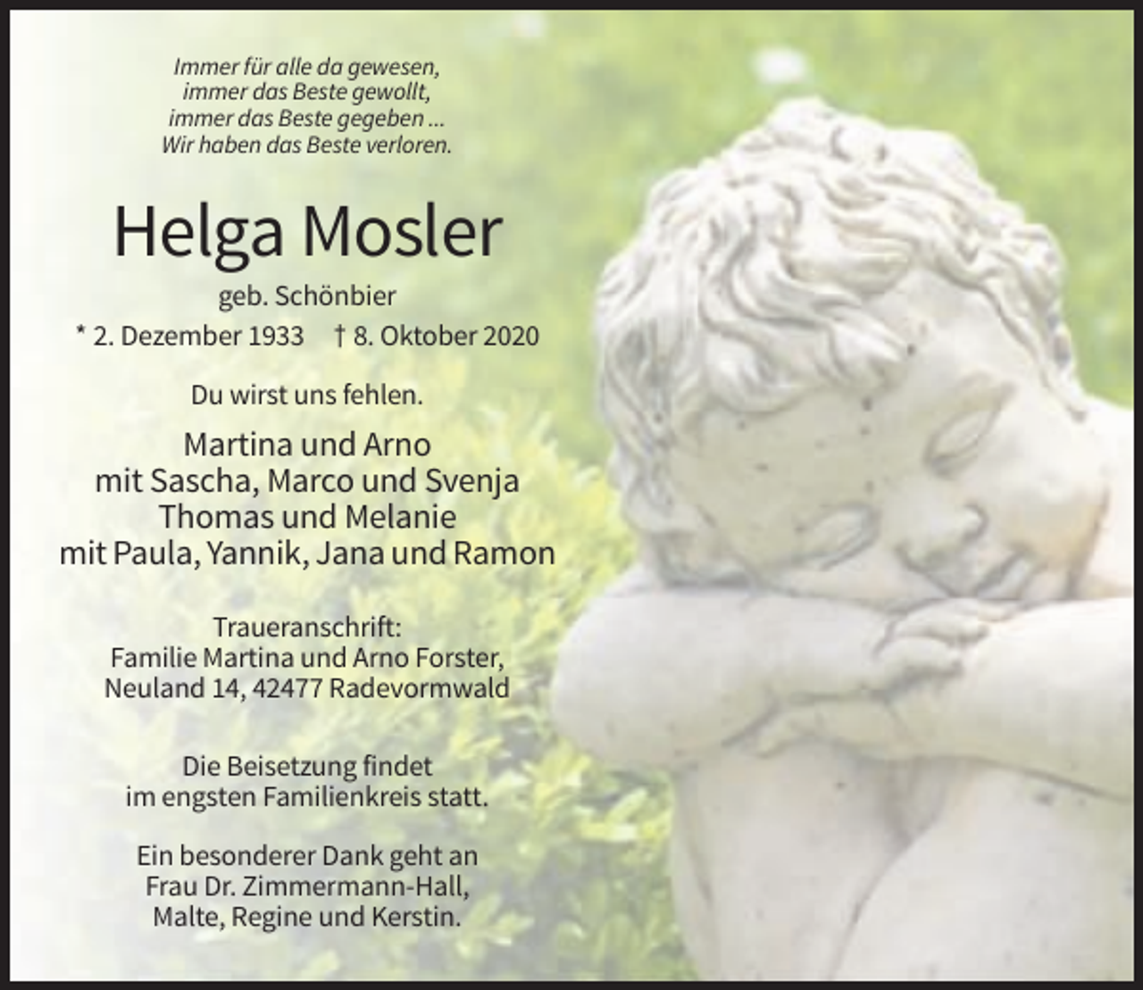 <p>Immer für alle da gewesen,<br />immer das Beste gewollt,<br />immer das Beste gegeben ...<br />Wir haben das Beste verloren.</p><p>Helga Mosler<br />geb. Schönbier<br />* 2. Dezember 1933 † 8. Oktober 2020<br />Du wirst uns fehlen.</p><p>Martina und Arno<br />mit Sascha, Marco und Svenja<br />Thomas und Melanie<br />mit Paula, Yannik, Jana und Ramon<br />Traueranschrift:<br />Familie Martina und Arno Forster,<br />Neuland 14, 42477 Radevormwald<br />Die Beisetzung findet<br />im engsten Familienkreis statt.<br />Ein besonderer Dank geht an<br />Frau Dr. Zimmermann-Hall,<br />Malte, Regine und Kerstin.</p>