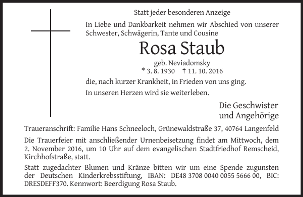 <p>Statt jeder besonderen Anzeige<br />In Liebe und Dankbarkeit nehmen wir Abschied von unserer<br />Schwester, Schwägerin, Tante und Cousine</p><p>Rosa Staub<br />geb. Neviadomsky<br />* 3. 8. 1930 † 11. 10. 2016<br />die, nach kurzer Krankheit, in Frieden von uns ging.<br />In unseren Herzen wird sie weiterleben.</p><p>Die Geschwister<br />und Angehörige<br />Traueranschrift: Familie Hans Schneeloch, Grünewaldstraße 37, 40764 Langenfeld<br />Die Trauerfeier mit anschließender Urnenbeisetzung findet am Mittwoch, dem<br />2. November 2016, um 10 Uhr auf dem evangelischen Stadtfriedhof Remscheid,<br />Kirchhofstraße, statt.<br />Statt zugedachter Blumen und Kränze bitten wir um eine Spende zugunsten<br />der Deutschen Kinderkrebsstiftung, IBAN: DE48 3708 00405666 00, BIC:<br />DRESDEFF370. Kennwort: Beerdigung Rosa Staub.</p>