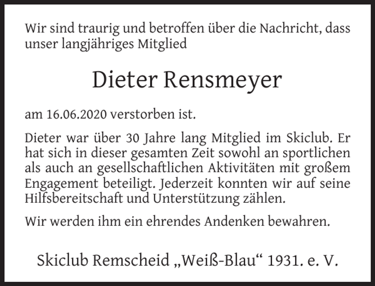 <p>Wir sind traurig und betroffen über die Nachricht, dass<br />unser langjähriges Mitglied</p><p>Dieter Rensmeyer<br />am 16.06.2020 verstorben ist.<br />Dieter war über 30 Jahre lang Mitglied im Skiclub. Er<br />hat sich in dieser gesamten Zeit sowohl an sportlichen<br />als auch an gesellschaftlichen Aktivitäten mit großem<br />Engagement beteiligt. Jederzeit konnten wir auf seine<br />Hilfsbereitschaft und Unterstützung zählen.<br />Wir werden ihm ein ehrendes Andenken bewahren.</p><p>Skiclub Remscheid „Weiß-Blau“ 1931. e. V.</p>
