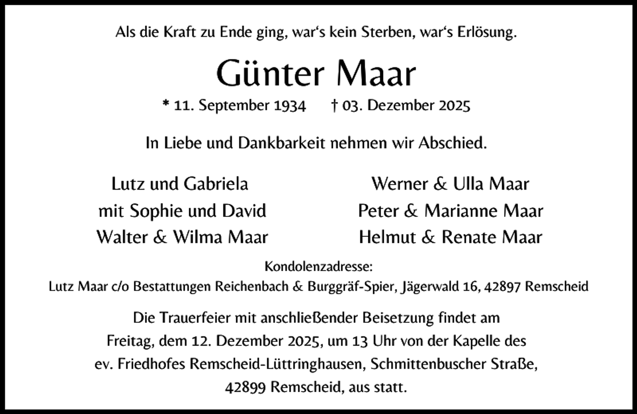 <p>Als die Kraft zu Ende ging, war‘s kein Sterben, war‘s Erlösung.</p><p>Günter Maar</p><p>* 11. September 1934</p><p>† 03. Dezember 2025</p><p>In Liebe und Dankbarkeit nehmen wir Abschied.</p><p>Lutz und Gabriela<br />mit Sophie und David<br />Walter &amp; Wilma Maar</p><p>Werner &amp; Ulla Maar<br />Peter &amp; Marianne Maar<br />Helmut &amp; Renate Maar</p><p>Kondolenzadresse:<br />Lutz Maar c/o Bestattungen Reichenbach &amp; Burggräf-Spier, Jägerwald 16, 42897 Remscheid</p><p>Die Trauerfeier mit anschließender Beisetzung findet am<br />Freitag, dem 12. Dezember 2025, um 13 Uhr von der Kapelle des<br />ev. Friedhofes Remscheid-Lüttringhausen, Schmittenbuscher Straße,<br />42899 Remscheid, aus statt.</p>