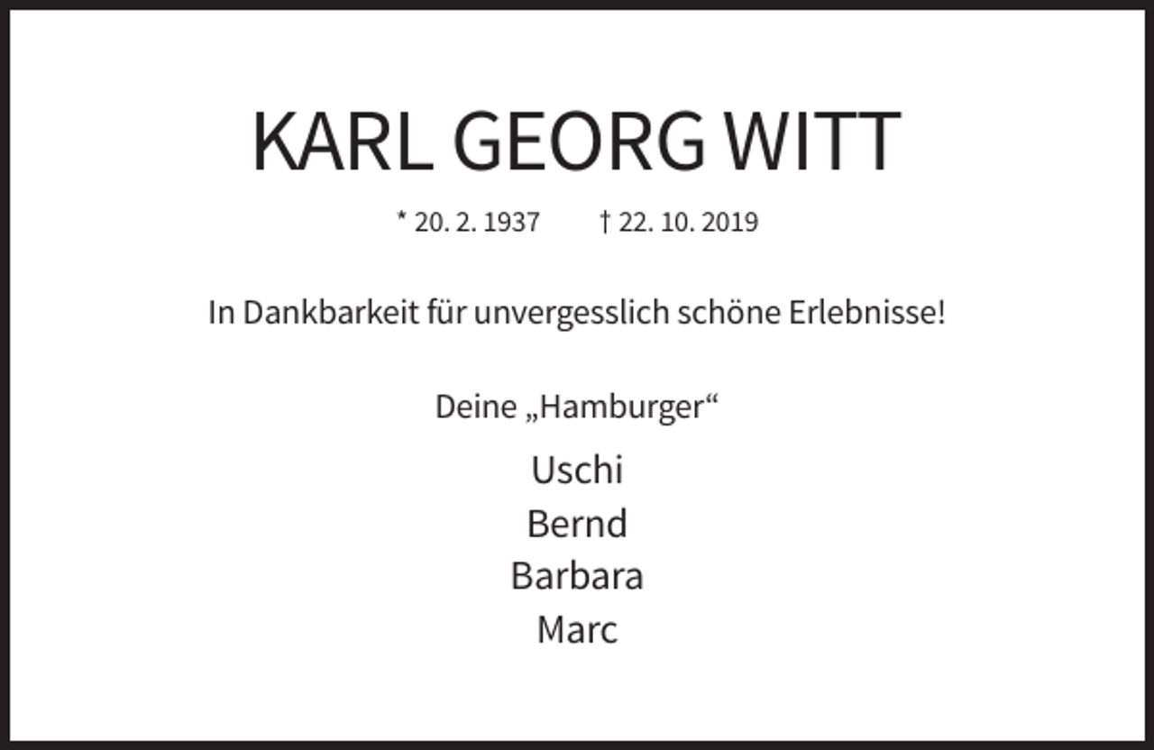 <p>KARL GEORG WITT<br />* 20. 2. 1937</p><p>† 22. 10. 2019</p><p>In Dankbarkeit für unvergesslich schöne Erlebnisse!<br />Deine „Hamburger“</p><p>Uschi<br />Bernd<br />Barbara<br />Marc</p>