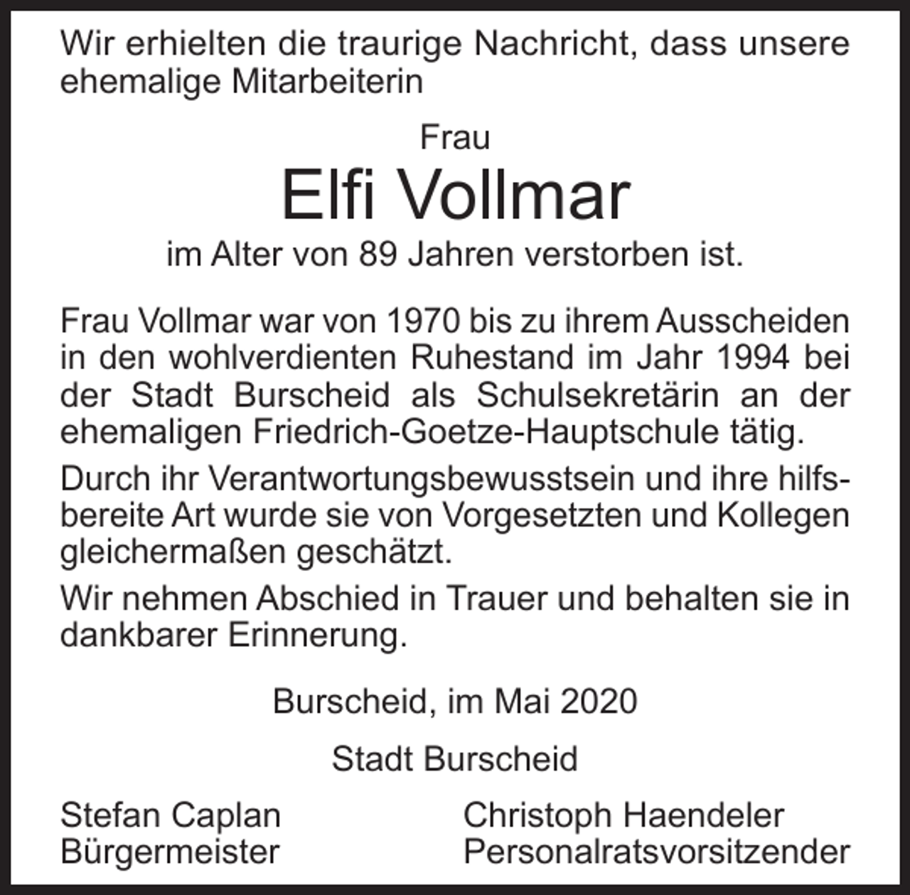 <p>Wir erhielten die traurige Nachricht, dass unsere<br />ehemalige Mitarbeiterin<br />Frau</p><p>Elfi Vollmar</p><p>im Alter von 89 Jahren verstorben ist.<br />Frau Vollmar war von 1970 bis zu ihrem Ausscheiden<br />in den wohlverdienten Ruhestand im Jahr 1994 bei<br />der Stadt Burscheid als Schulsekretärin an der<br />ehemaligen Friedrich-Goetze-Hauptschule tätig.<br />Durch ihr Verantwortungsbewusstsein und ihre hilfsbereite Art wurde sie von Vorgesetzten und Kollegen<br />gleichermaßen geschätzt.<br />Wir nehmen Abschied in Trauer und behalten sie in<br />dankbarer Erinnerung.<br />Burscheid, im Mai 2020<br />Stadt Burscheid<br />Stefan Caplan<br />Bürgermeister</p><p>Christoph Haendeler<br />Personalratsvorsitzender</p>