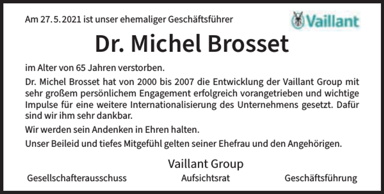 <p>Am 27.5.2021 ist unser ehemaliger Geschäftsführer</p><p>Dr. Michel Brosset<br />im Alter von 65 Jahren verstorben.<br />Dr. Michel Brosset hat von 2000 bis 2007 die Entwicklung der Vaillant Group mit<br />sehr großem persönlichem Engagement erfolgreich vorangetrieben und wichtige<br />Impulse für eine weitere Internationalisierung des Unternehmens gesetzt. Dafür<br />sind wir ihm sehr dankbar.<br />Wir werden sein Andenken in Ehren halten.<br />Unser Beileid und tiefes Mitgefühl gelten seiner Ehefrau und den Angehörigen.<br />Gesellschafterausschuss</p><p>Vaillant Group<br />Aufsichtsrat</p><p>Geschäftsführung</p>