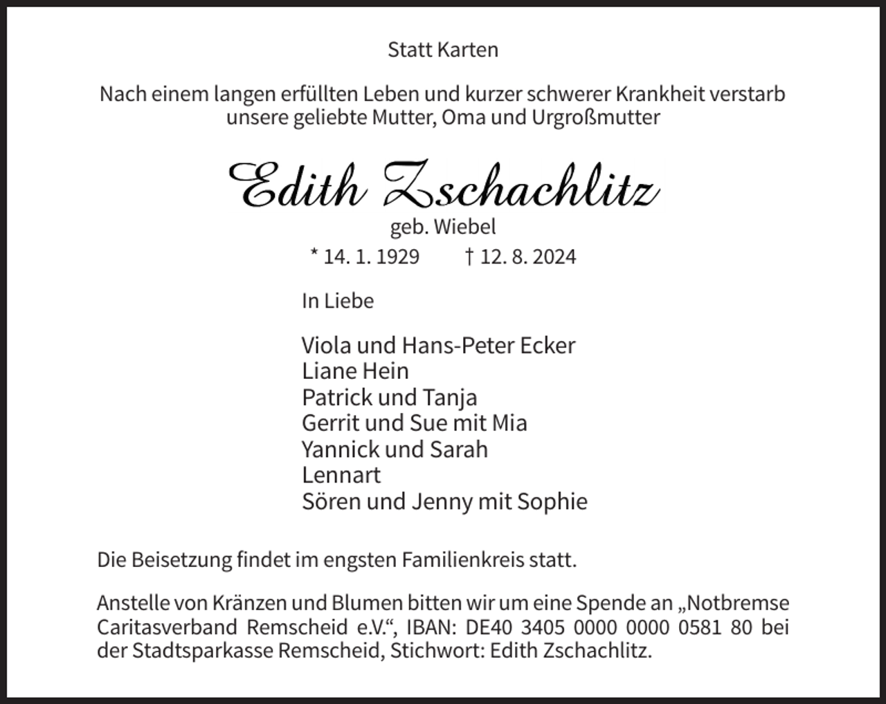 <p>Statt Karten<br />Nach einem langen erfüllten Leben und kurzer schwerer Krankheit verstarb<br />unsere geliebte Mutter, Oma und Urgroßmutter</p><p>geb. Wiebel<br />* 14. 1. 1929<br />† 12. 8. 2024<br />In Liebe</p><p>Viola und Hans-Peter Ecker<br />Liane Hein<br />Patrick und Tanja<br />Gerrit und Sue mit Mia<br />Yannick und Sarah<br />Lennart<br />Sören und Jenny mit Sophie<br />Die Beisetzung findet im engsten Familienkreis statt.<br />Anstelle von Kränzen und Blumen bitten wir um eine Spende an „Notbremse<br />Caritasverband Remscheid e.V.“, IBAN: DE40 3405 0581 80 bei<br />der Stadtsparkasse Remscheid, Stichwort: Edith Zschachlitz.</p>