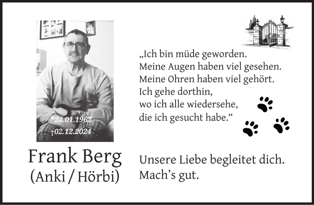 <p>„Ich bin müde geworden.<br />Meine Augen haben viel gesehen.<br />Meine Ohren haben viel gehört.<br />Ich gehe dorthin,<br />wo ich alle wiedersehe,<br />die ich gesucht habe.“</p><p>Frank Berg<br />(Anki / Hörbi)</p><p>Unsere Liebe begleitet dich.<br />Mach’s gut.</p>