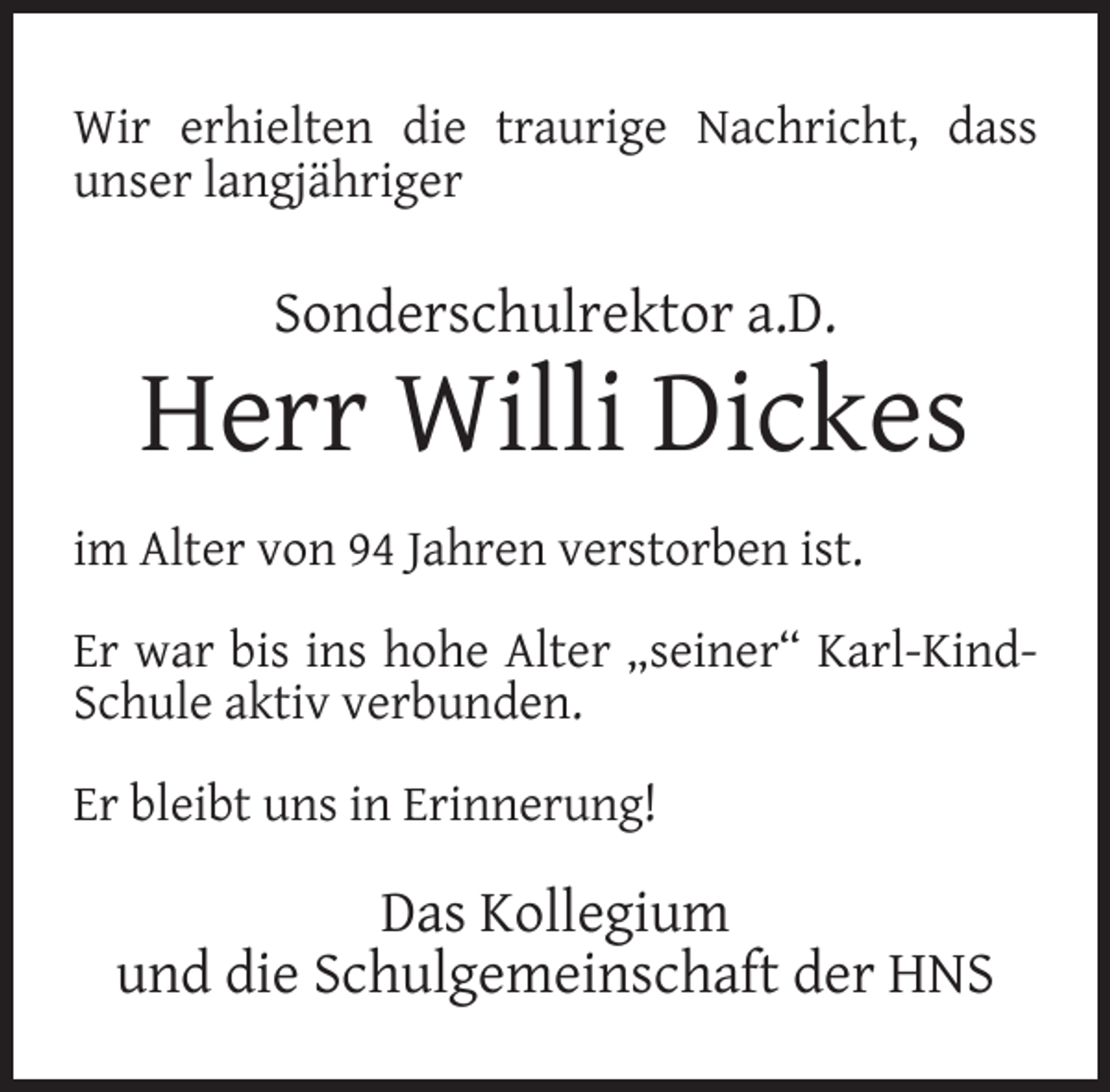 <p>Wir erhielten die traurige Nachricht, dass<br />unser langjähriger</p><p>Sonderschulrektor a.D.</p><p>Herr Willi Dickes<br />im Alter von 94 Jahren verstorben ist.<br />Er war bis ins hohe Alter „seiner“ Karl-KindSchule aktiv verbunden.<br />Er bleibt uns in Erinnerung!</p><p>Das Kollegium<br />und die Schulgemeinschaft der HNS</p>