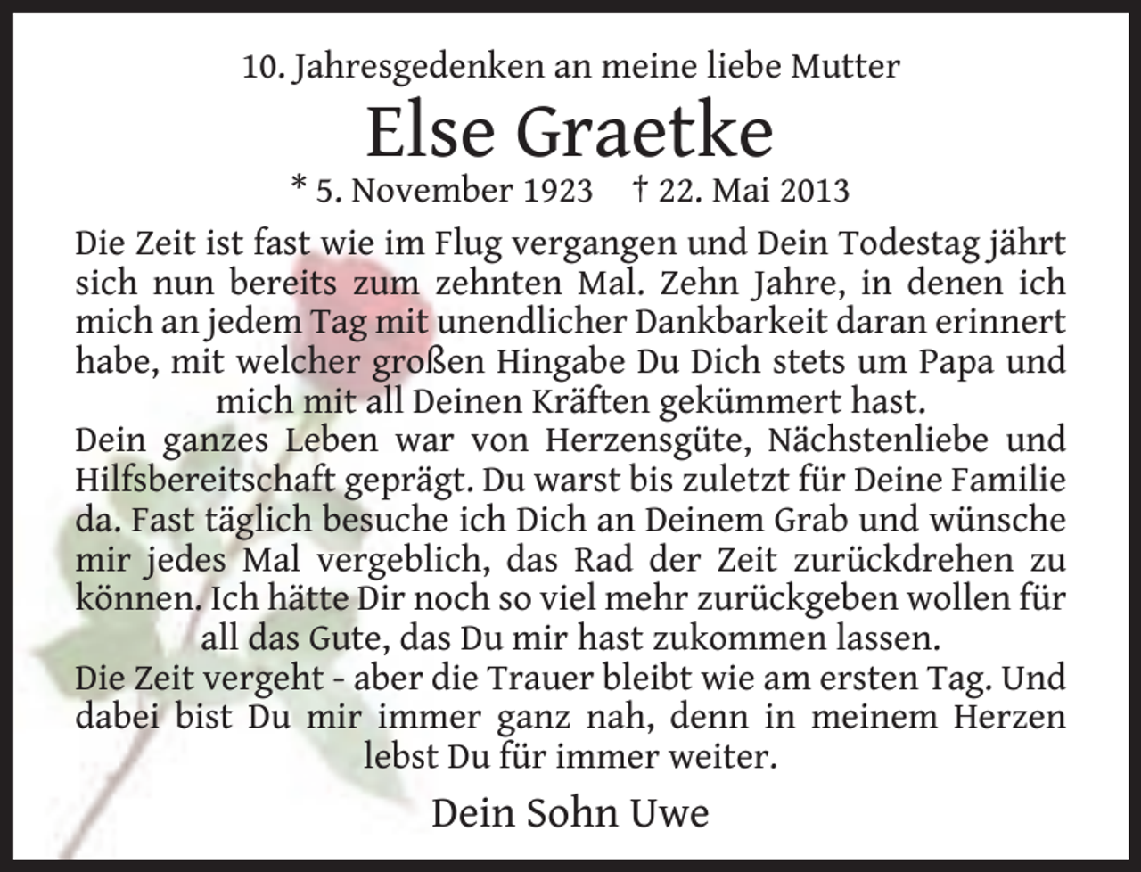<p>10. Jahresgedenken an meine liebe Mutter</p><p>Else Graetke</p><p>* 5. November 1923 † 22. Mai 2013<br />Die Zeit ist fast wie im Flug vergangen und Dein Todestag jährt<br />sich nun bereits zum zehnten Mal. Zehn Jahre, in denen ich<br />mich an jedem Tag mit unendlicher Dankbarkeit daran erinnert<br />habe, mit welcher großen Hingabe Du Dich stets um Papa und<br />mich mit all Deinen Kräften gekümmert hast.<br />Dein ganzes Leben war von Herzensgüte, Nächstenliebe und<br />Hilfsbereitschaft geprägt. Du warst bis zuletzt für Deine Familie<br />da. Fast täglich besuche ich Dich an Deinem Grab und wünsche<br />mir jedes Mal vergeblich, das Rad der Zeit zurückdrehen zu<br />können. Ich hätte Dir noch so viel mehr zurückgeben wollen für<br />all das Gute, das Du mir hast zukommen lassen.<br />Die Zeit vergeht - aber die Trauer bleibt wie am ersten Tag. Und<br />dabei bist Du mir immer ganz nah, denn in meinem Herzen<br />lebst Du für immer weiter.</p><p>Dein Sohn Uwe</p>