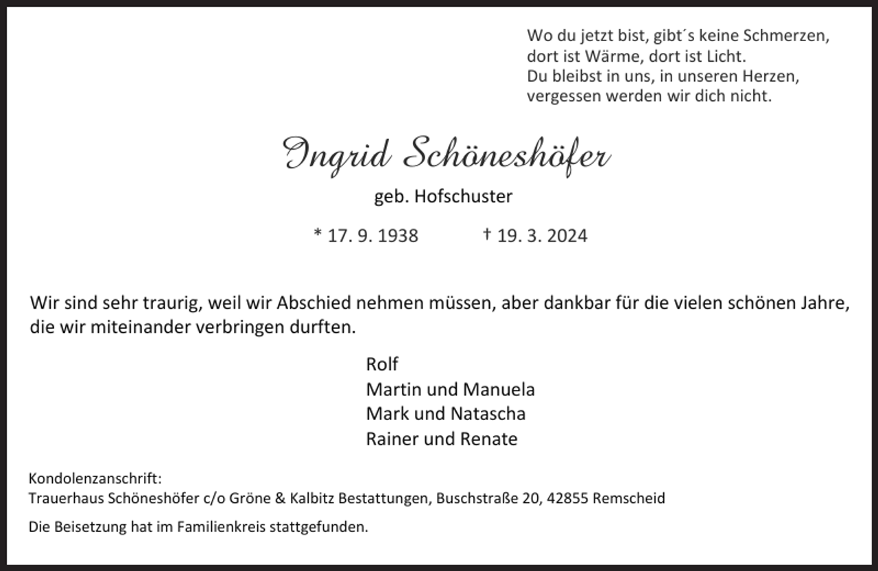 <p>Wo du jetzt bist, gibt´s keine Schmerzen,<br />dort ist Wärme, dort ist Licht.<br />Du bleibst in uns, in unseren Herzen,<br />vergessen werden wir dich nicht.</p><p>Ingrid Schöneshöfer<br />geb. Hofschuster<br />* 17. 9. 1938</p><p>† 19. 3. 2024</p><p>Wir sind sehr traurig, weil wir Abschied nehmen müssen, aber dankbar für die vielen schönen Jahre,<br />die wir miteinander verbringen durften.<br />Rolf<br />Martin und Manuela<br />Mark und Natascha<br />Rainer und Renate<br />Kondolenzanschrift:<br />Trauerhaus Schöneshöfer c/o Gröne &amp; Kalbitz Bestattungen, Buschstraße 20, 42855 Remscheid</p><p>Die Beisetzung hat im Familienkreis stattgefunden.</p>