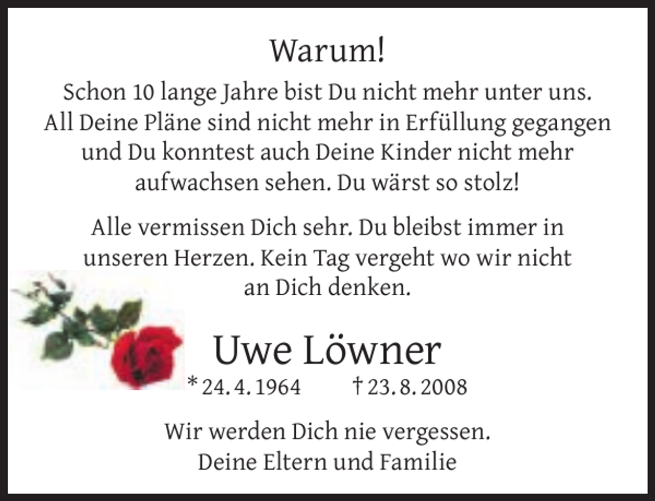 <p>Warum!<br />Schon 10 lange Jahre bist Du nicht mehr unter uns.<br />All Deine Pläne sind nicht mehr in Erfüllung gegangen<br />und Du konntest auch Deine Kinder nicht mehr<br />aufwachsen sehen. Du wärst so stolz!<br />Alle vermissen Dich sehr. Du bleibst immer in<br />unseren Herzen. Kein Tag vergeht wo wir nicht<br />an Dich denken.</p><p>Uwe Löwner</p><p>* 24. 4. 1964</p><p>† 23. 8. 2008</p><p>Wir werden Dich nie vergessen.<br />Deine Eltern und Familie</p>
