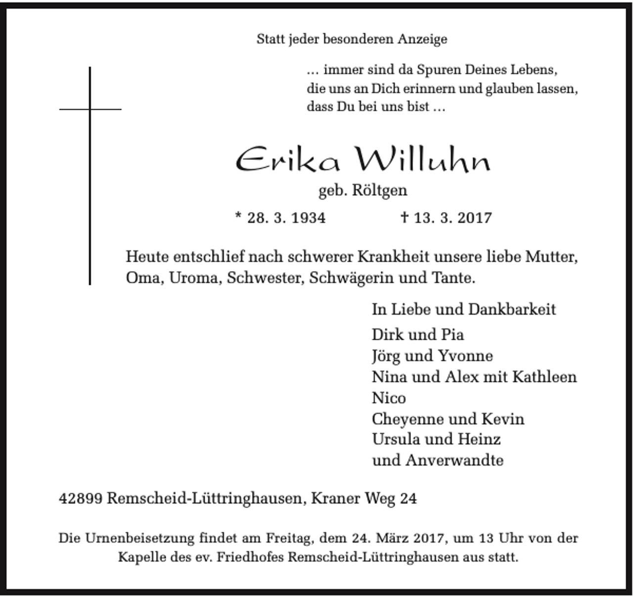 <p>Statt jeder besonderen Anzeige<br />... immer sind da Spuren Deines Lebens,<br />die uns an Dich erinnern und glauben lassen,<br />dass Du bei uns bist ...</p><p>Erika Willuhn<br />geb. Röltgen</p><p>* 28. 3. 1934</p><p>† 13. 3. 2017</p><p>Heute entschlief nach schwerer Krankheit unsere liebe Mutter,<br />Oma, Uroma, Schwester, Schwägerin und Tante.<br />In Liebe und Dankbarkeit<br />Dirk und Pia<br />Jörg und Yvonne<br />Nina und Alex mit Kathleen<br />Nico<br />Cheyenne und Kevin<br />Ursula und Heinz<br />und Anverwandte<br />42899 Remscheid-Lüttringhausen, Kraner Weg 24<br />Die Urnenbeisetzung findet am Freitag, dem 24. März 2017, um 13 Uhr von der<br />Kapelle des ev. Friedhofes Remscheid-Lüttringhausen aus statt.</p>