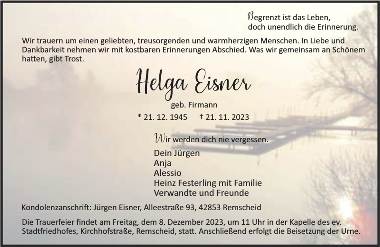 <p>egrenzt ist das Leben,<br />doch unendlich die Erinnerung.<br />Wir trauern um einen geliebten, treusorgenden und warmherzigen Menschen. In Liebe und<br />Dankbarkeit nehmen wir mit kostbaren Erinnerungen Abschied. Was wir gemeinsam an Schönem<br />ha en, gibt Trost.</p><p>geb. Firmann<br />* 21. 12. 1945 † 21. 11. 2023<br />ir werden dich nie vergessen.</p><p>Dein Jürgen<br />Anja<br />Alessio<br />Heinz Festerling mit Familie<br />Verwandte und Freunde<br />Kondolenzanschri : Jürgen Eisner, Alleestraße 93, 42853 Remscheid<br />Die Trauerfeier ﬁndet am Freitag, dem 8. Dezember 2023, um 11 Uhr in der Kapelle des ev.<br />Stad riedhofes, Kirchhofstraße, Remscheid, sta . Anschließend erfolgt die Beisetzung der Urne.</p>