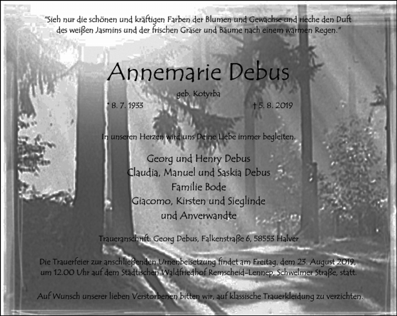 <p>"Sieh nur die schönen und kräftigen Farben der Blumen und Gewächse und rieche den Duft<br />des weißen Jasmins und der frischen Gräser und Bäume nach einem warmen Regen."</p><p>Annemarie Debus<br />geb. Kotyrba<br />* 8. 7. 1933</p><p>† 5. 8. 2019</p><p>In unseren Herzen wird uns Deine Liebe immer begleiten.</p><p>Georg und Henry Debus<br />Claudia, Manuel und Saskia Debus<br />Familie Bode<br />Giacomo, Kirsten und Sieglinde<br />und Anverwandte<br />Traueranschrift: Georg Debus, Falkenstraße 6, 58553 Halver<br />Die Trauerfeier zur anschließenden Urnenbeisetzung findet am Freitag, dem 23. August 2019,<br />um 12.00 Uhr auf dem Städtischen Waldfriedhof Remscheid-Lennep, Schwelmer Straße, statt.<br />Auf Wunsch unserer lieben Verstorbenen bitten wir, auf klassische Trauerkleidung zu verzichten.</p>