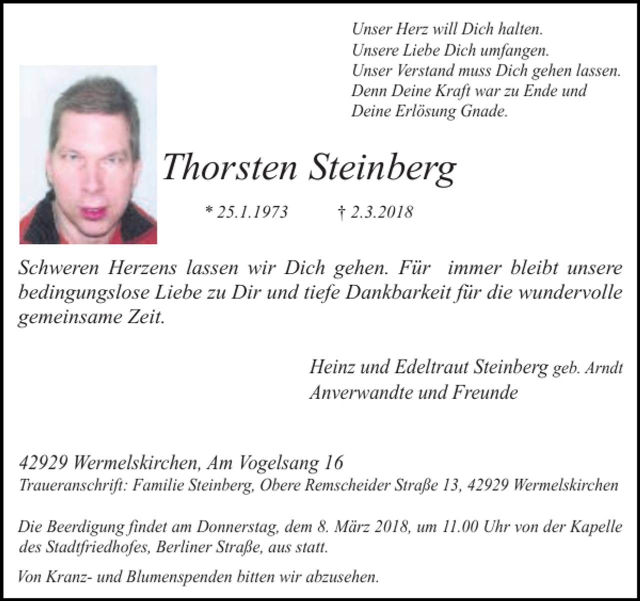 <p>Unser Herz will Dich halten.<br />Unsere Liebe Dich umfangen.<br />Unser Verstand muss Dich gehen lassen.<br />Denn Deine Kraft war zu Ende und<br />Deine Erlösung Gnade.</p><p>Thorsten Steinberg<br />* 25.1.1973</p><p>† 2.3.2018</p><p>Schweren Herzens lassen wir Dich gehen. Für immer bleibt unsere<br />bedingungslose Liebe zu Dir und tiefe Dankbarkeit für die wundervolle<br />gemeinsame Zeit.<br />Heinz und Edeltraut Steinberg geb. Arndt<br />Anverwandte und Freunde<br />42929 Wermelskirchen, Am Vogelsang 16</p><p>Traueranschrift: Familie Steinberg, Obere Remscheider Straße 13, 42929 Wermelskirchen<br />Die Beerdigung findet am Donnerstag, dem 8. März 2018, um 11.00 Uhr von der Kapelle<br />des Stadtfriedhofes, Berliner Straße, aus statt.<br />Von Kranz- und Blumenspenden bitten wir abzusehen.</p>