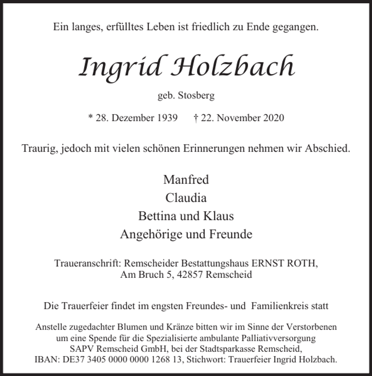 <p>Ein langes, erfülltes Leben ist friedlich zu Ende gegangen.</p><p>Ingrid Holzbach<br />geb. Stosberg<br />* 28. Dezember 1939</p><p>† 22. November 2020</p><p>Traurig, jedoch mit vielen schönen Erinnerungen nehmen wir Abschied.</p><p>Manfred<br />Claudia<br />Bettina und Klaus<br />Angehörige und Freunde<br />Traueranschrift: Remscheider Bestattungshaus ERNST ROTH,<br />Am Bruch 5, 42857 Remscheid<br />Die Trauerfeier findet im engsten Freundes- und Familienkreis statt<br />Anstelle zugedachter Blumen und Kränze bitten wir im Sinne der Verstorbenen<br />um eine Spende für die Spezialisierte ambulante Palliativversorgung<br />SAPV Remscheid GmbH, bei der Stadtsparkasse Remscheid,<br />IBAN: DE37 3405 1268 13, Stichwort: Trauerfeier Ingrid Holzbach.</p>