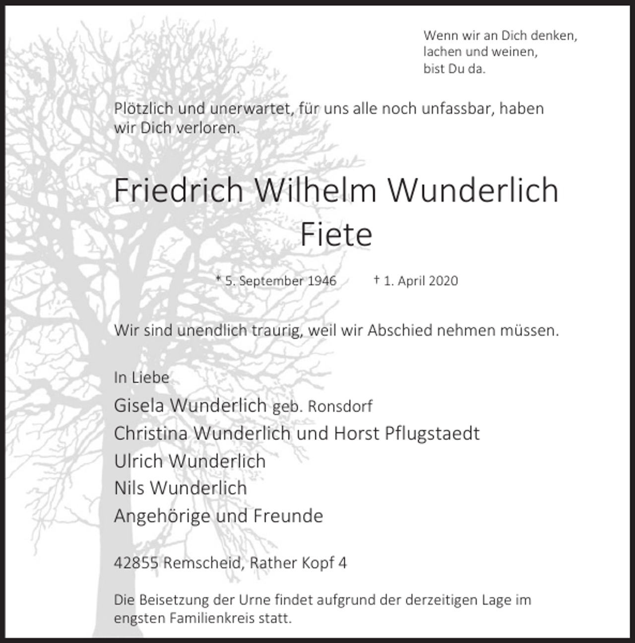 <p>Wenn wir an Dich denken,<br />lachen und weinen,<br />bist Du da.</p><p>Plötzlich und unerwartet, für uns alle noch unfassbar, haben<br />wir Dich verloren.</p><p>Friedrich Wilhelm Wunderlich<br />Fiete<br />* 5. September 1946</p><p>† 1. April 2020</p><p>Wir sind unendlich traurig, weil wir Abschied nehmen müssen.<br />In Liebe</p><p>Gisela Wunderlich geb. Ronsdorf<br />Christina Wunderlich und Horst Pflugstaedt<br />Ulrich Wunderlich<br />Nils Wunderlich<br />Angehörige und Freunde<br />42855 Remscheid, Rather Kopf 4<br />Die Beisetzung der Urne findet aufgrund der derzeitigen Lage im<br />engsten Familienkreis statt.</p>