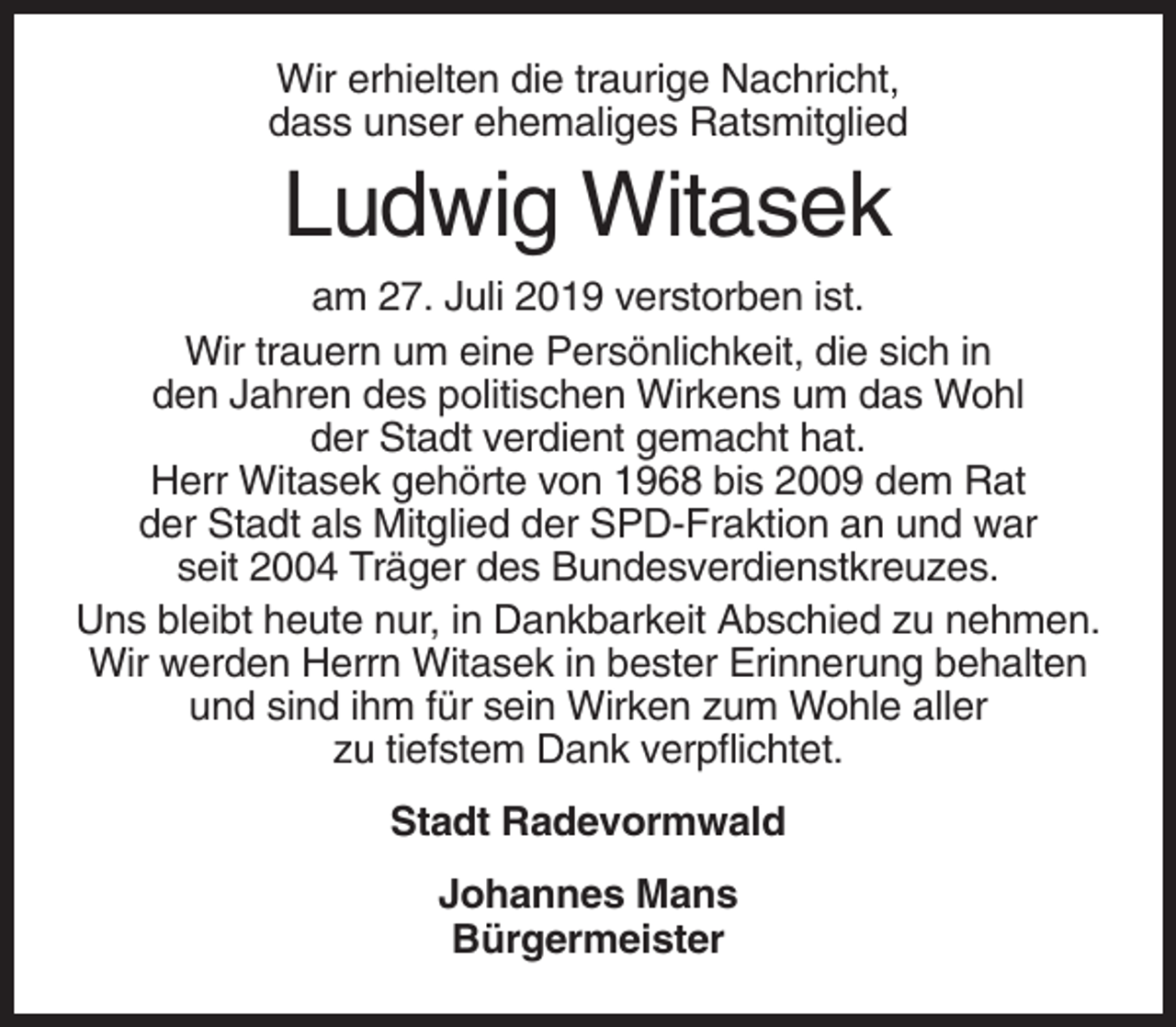 <p>Wir erhielten die traurige Nachricht,<br />dass unser ehemaliges Ratsmitglied</p><p>Ludwig Witasek<br />am 27. Juli 2019 verstorben ist.<br />Wir trauern um eine Persönlichkeit, die sich in<br />den Jahren des politischen Wirkens um das Wohl<br />der Stadt verdient gemacht hat.<br />Herr Witasek gehörte von 1968 bis 2009 dem Rat<br />der Stadt als Mitglied der SPD-Fraktion an und war<br />seit 2004 Träger des Bundesverdienstkreuzes.<br />Uns bleibt heute nur, in Dankbarkeit Abschied zu nehmen.<br />Wir werden Herrn Witasek in bester Erinnerung behalten<br />und sind ihm für sein Wirken zum Wohle aller<br />zu tiefstem Dank verpflichtet.<br />Stadt Radevormwald<br />Johannes Mans<br />Bürgermeister</p>