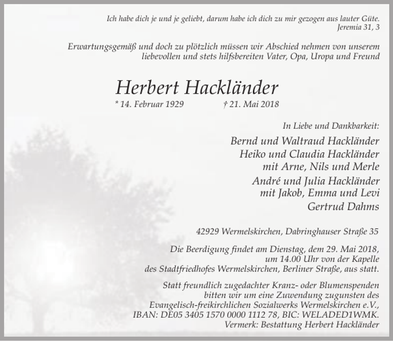 <p>Ich habe dich je und je geliebt, darum habe ich dich zu mir gezogen aus lauter Güte.<br />Jeremia 31, 3</p><p>Erwartungsgemäß und doch zu plötzlich müssen wir Abschied nehmen von unserem<br />liebevollen und stets hilfsbereiten Vater, Opa, Uropa und Freund</p><p>Herbert Hackländer</p><p>* 14. Februar 1929</p><p>† 21. Mai 2018<br />In Liebe und Dankbarkeit:</p><p>Bernd und Waltraud Hackländer<br />Heiko und Claudia Hackländer<br />mit Arne, Nils und Merle<br />André und Julia Hackländer<br />mit Jakob, Emma und Levi<br />Gertrud Dahms<br />42929 Wermelskirchen, Dabringhauser Straße 35</p><p>Die Beerdigung findet am Dienstag, dem 29. Mai 2018,<br />um 14.00 Uhr von der Kapelle<br />des Stadtfriedhofes Wermelskirchen, Berliner Straße, aus statt.<br />Statt freundlich zugedachter Kranz- oder Blumenspenden<br />bitten wir um eine Zuwendung zugunsten des<br />Evangelisch-freikirchlichen Sozialwerks Wermelskirchen e.V.,<br />IBAN: DE05 3405 157000 1112 78, BIC: WELADED1WMK.<br />Vermerk: Bestattung Herbert Hackländer</p>
