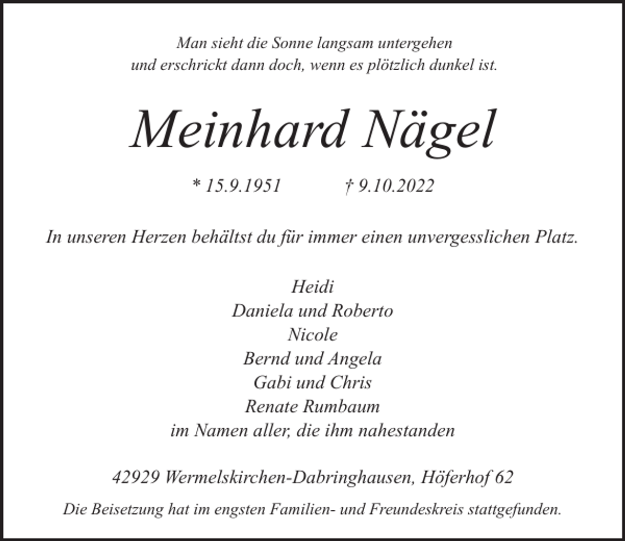 <p>Man sieht die Sonne langsam untergehen<br />und erschrickt dann doch, wenn es plötzlich dunkel ist.</p><p>Meinhard Nägel<br />* 15.9.1951</p><p>† 9.10.2022</p><p>In unseren Herzen behältst du für immer einen unvergesslichen Platz.<br />Heidi<br />Daniela und Roberto<br />Nicole<br />Bernd und Angela<br />Gabi und Chris<br />Renate Rumbaum<br />im Namen aller, die ihm nahestanden<br />42929 Wermelskirchen-Dabringhausen, Höferhof 62<br />Die Beisetzung hat im engsten Familien- und Freundeskreis stattgefunden.</p>