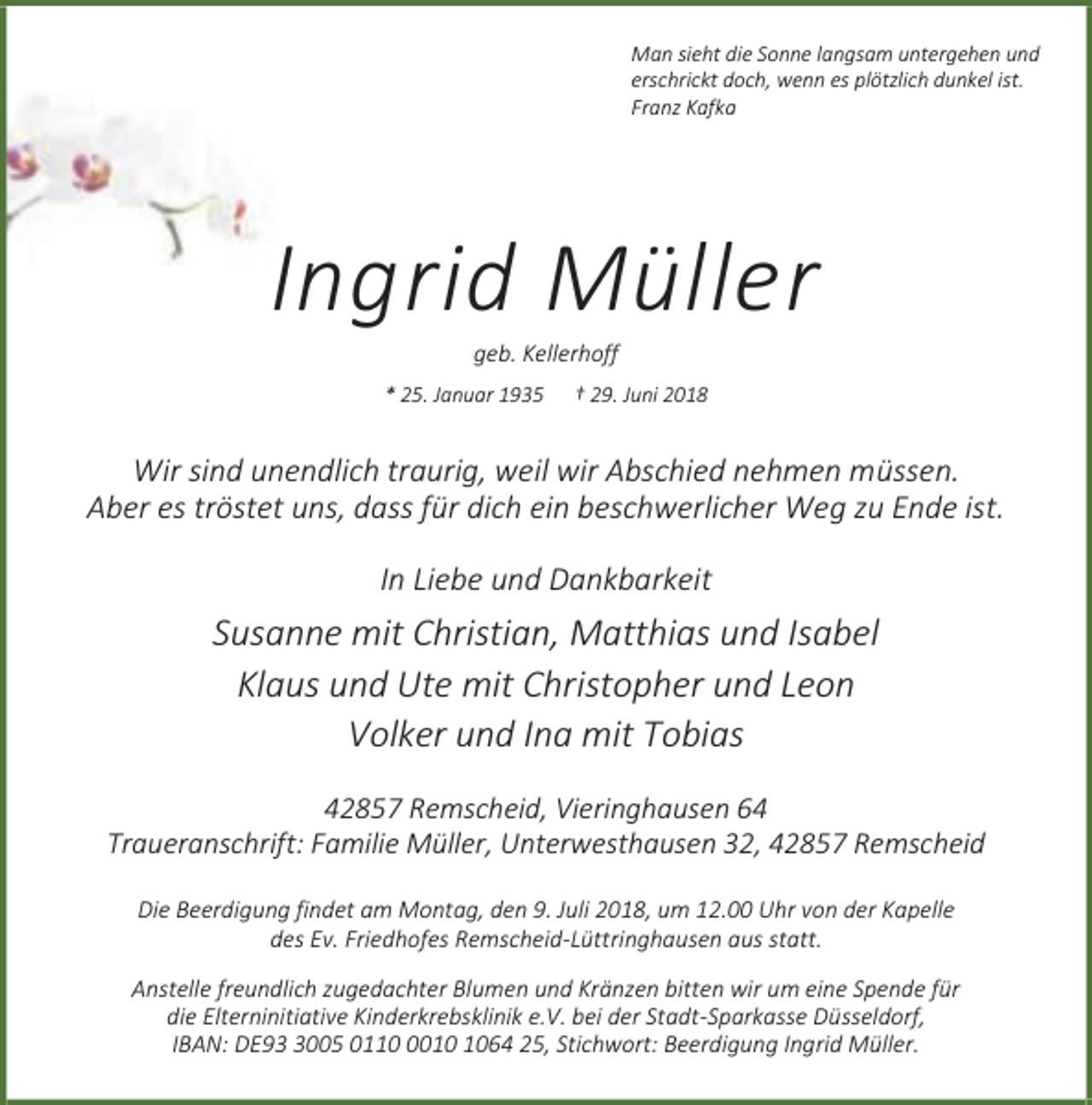 <p>Man sieht die Sonne langsam untergehen und<br />erschrickt doch, wenn es plötzlich dunkel ist.<br />Franz Kafka</p><p>Ingrid Müller<br />geb. Kellerhoff</p><p>* 25. Januar 1935</p><p>† 29. Juni 2018</p><p>Wir sind unendlich traurig, weil wir Abschied nehmen müssen.<br />Aber es tröstet uns, dass für dich ein beschwerlicher Weg zu Ende ist.<br />In Liebe und Dankbarkeit</p><p>Susanne mit Christian, Matthias und Isabel<br />Klaus und Ute mit Christopher und Leon<br />Volker und Ina mit Tobias<br />42857 Remscheid, Vieringhausen 64<br />Traueranschrift: Familie Müller, Unterwesthausen 32, 42857 Remscheid<br />Die Beerdigung findet am Montag, den 9. Juli 2018, um 12.00 Uhr von der Kapelle<br />des Ev. Friedhofes Remscheid-Lüttringhausen aus statt.<br />Anstelle freundlich zugedachter Blumen und Kränzen bitten wir um eine Spende für<br />die Elterninitiative Kinderkrebsklinik e.V. bei der Stadt-Sparkasse Düsseldorf,<br />IBAN: DE9005 011064 25, Stichwort: Beerdigung Ingrid Müller.</p>