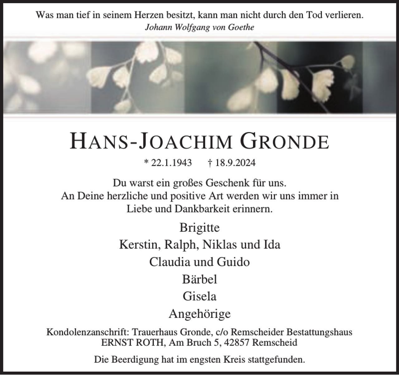 <p>Was man tief in seinem Herzen besitzt, kann man nicht durch den Tod verlieren.<br />Johann Wolfgang von Goethe</p><p>H ANS -J OACHIM G RONDE<br />* 22.1.1943</p><p>† 18.9.2024</p><p>Du warst ein großes Geschenk für uns.<br />An Deine herzliche und positive Art werden wir uns immer in<br />Liebe und Dankbarkeit erinnern.</p><p>Brigitte<br />Kerstin, Ralph, Niklas und Ida<br />Claudia und Guido<br />Bärbel<br />Gisela<br />Angehörige<br />Kondolenzanschrift: Trauerhaus Gronde, c/o Remscheider Bestattungshaus<br />ERNST ROTH, Am Bruch 5, 42857 Remscheid<br />Die Beerdigung hat im engsten Kreis stattgefunden.</p>
