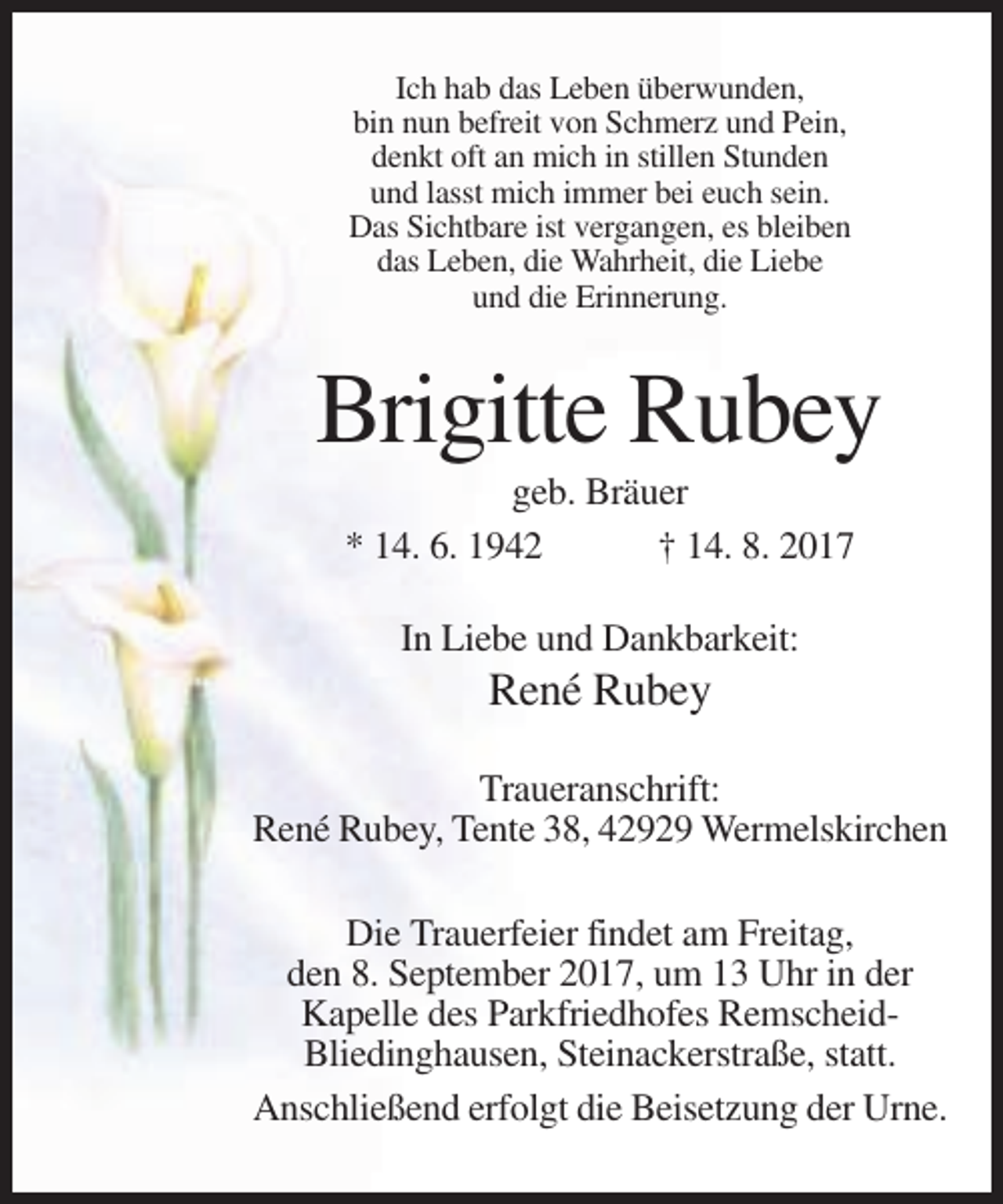 <p>Ich hab das Leben überwunden,<br />bin nun befreit von Schmerz und Pein,<br />denkt oft an mich in stillen Stunden<br />und lasst mich immer bei euch sein.<br />Das Sichtbare ist vergangen, es bleiben<br />das Leben, die Wahrheit, die Liebe<br />und die Erinnerung.</p><p>Brigitte Rubey<br />geb. Bräuer<br />* 14. 6. 1942<br />† 14. 8. 2017<br />In Liebe und Dankbarkeit:</p><p>René Rubey<br />Traueranschrift:<br />René Rubey, Tente 38, 42929 Wermelskirchen<br />Die Trauerfeier findet am Freitag,<br />den 8. September 2017, um 13 Uhr in der<br />Kapelle des Parkfriedhofes RemscheidBliedinghausen, Steinackerstraße, statt.<br />Anschließend erfolgt die Beisetzung der Urne.</p>