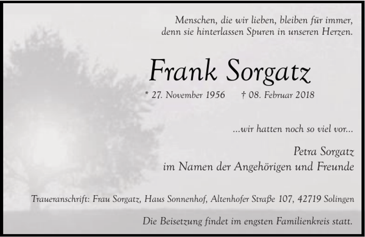 <p>Menschen, die wir lieben, bleiben für immer,<br />denn sie hinterlassen Spuren in unseren Herzen.</p><p>Frank Sorgatz</p><p>* 27. November 1956</p><p>† 08. Februar 2018</p><p>...wir hatten noch so viel vor...</p><p>Petra Sorgatz<br />im Namen der Angehörigen und Freunde<br />Traueranschrift: Frau Sorgatz, Haus Sonnenhof, Altenhofer Straße 107, 42719 Solingen</p><p>Die Beisetzung findet im engsten Familienkreis statt.</p>