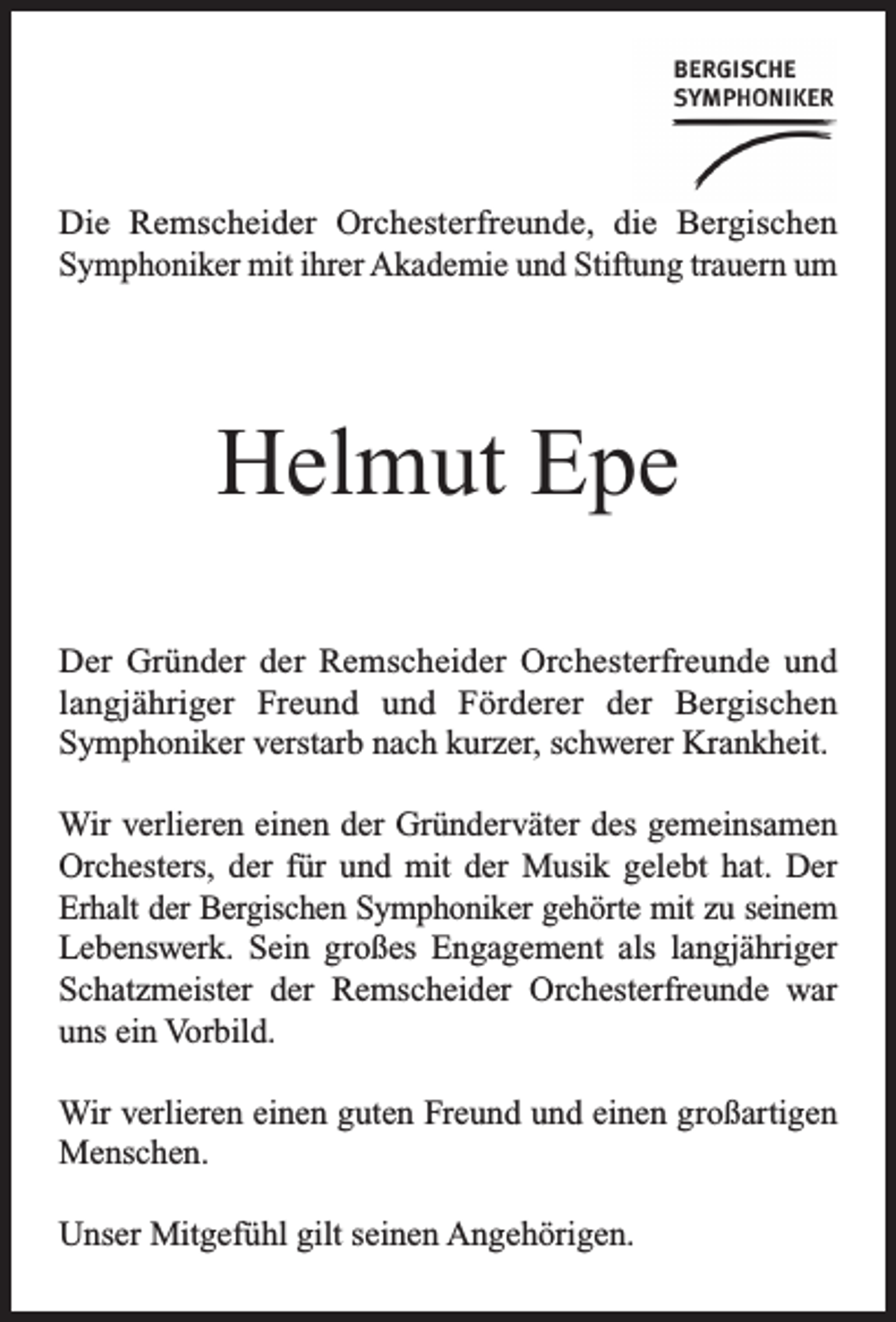 <p>Die Remscheider Orchesterfreunde, die Bergischen<br />Symphoniker mit ihrer Akademie und Stiftung trauern um</p><p>Helmut Epe<br />Der Gründer der Remscheider Orchesterfreunde und<br />langjähriger Freund und Förderer der Bergischen<br />Symphoniker verstarb nach kurzer, schwerer Krankheit.<br />Wir verlieren einen der Gründerväter des gemeinsamen<br />Orchesters, der für und mit der Musik gelebt hat. Der<br />Erhalt der Bergischen Symphoniker gehörte mit zu seinem<br />Lebenswerk. Sein großes Engagement als langjähriger<br />Schatzmeister der Remscheider Orchesterfreunde war<br />uns ein Vorbild.<br />Wir verlieren einen guten Freund und einen großartigen<br />Menschen.<br />Unser Mitgefühl gilt seinen Angehörigen.</p>