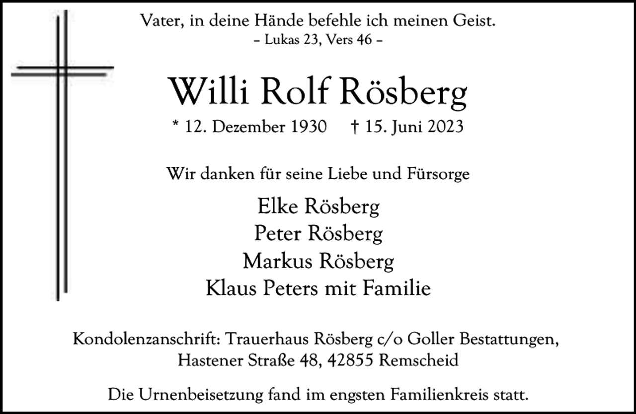 <p>Vater, in deine Hände befehle ich meinen Geist.<br />– Lukas 23, Vers 46 –</p><p>Willi Rolf Rösberg<br />* 12. Dezember 1930</p><p>† 15. Juni 2023</p><p>Wir danken für seine Liebe und Fürsorge</p><p>Elke Rösberg<br />Peter Rösberg<br />Markus Rösberg<br />Klaus Peters mit Familie<br />Kondolenzanschrift: Trauerhaus Rösberg c/o Goller Bestattungen,<br />Hastener Straße 48, 42855 Remscheid<br />Die Urnenbeisetzung fand im engsten Familienkreis statt.</p>