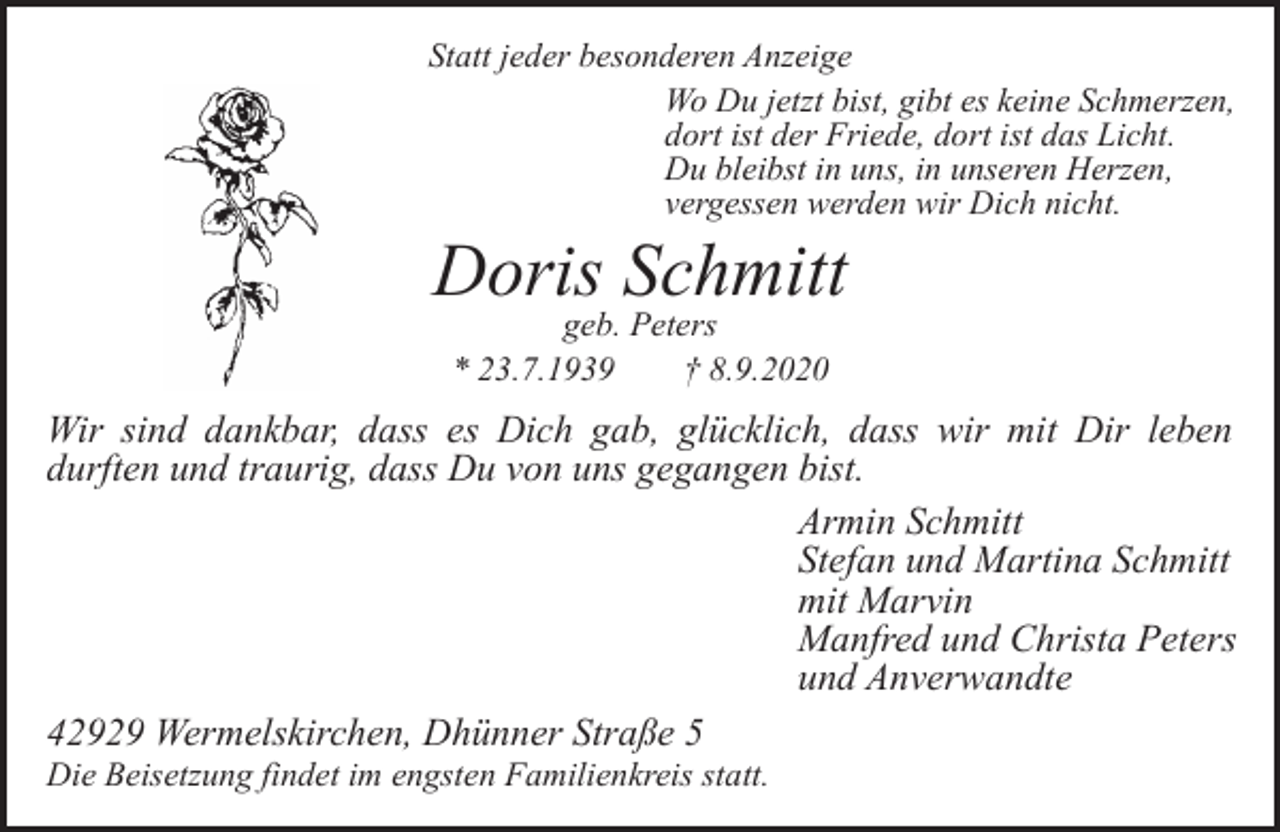 <p>Statt jeder besonderen Anzeige<br />Wo Du jetzt bist, gibt es keine Schmerzen,<br />dort ist der Friede, dort ist das Licht.<br />Du bleibst in uns, in unseren Herzen,<br />vergessen werden wir Dich nicht.</p><p>Doris Schmitt<br />geb. Peters<br />* 23.7.1939<br />† 8.9.2020</p><p>Wir sind dankbar, dass es Dich gab, glücklich, dass wir mit Dir leben<br />durften und traurig, dass Du von uns gegangen bist.<br />Armin Schmitt<br />Stefan und Martina Schmitt<br />mit Marvin<br />Manfred und Christa Peters<br />und Anverwandte<br />42929 Wermelskirchen, Dhünner Straße 5</p><p>Die Beisetzung findet im engsten Familienkreis statt.</p>