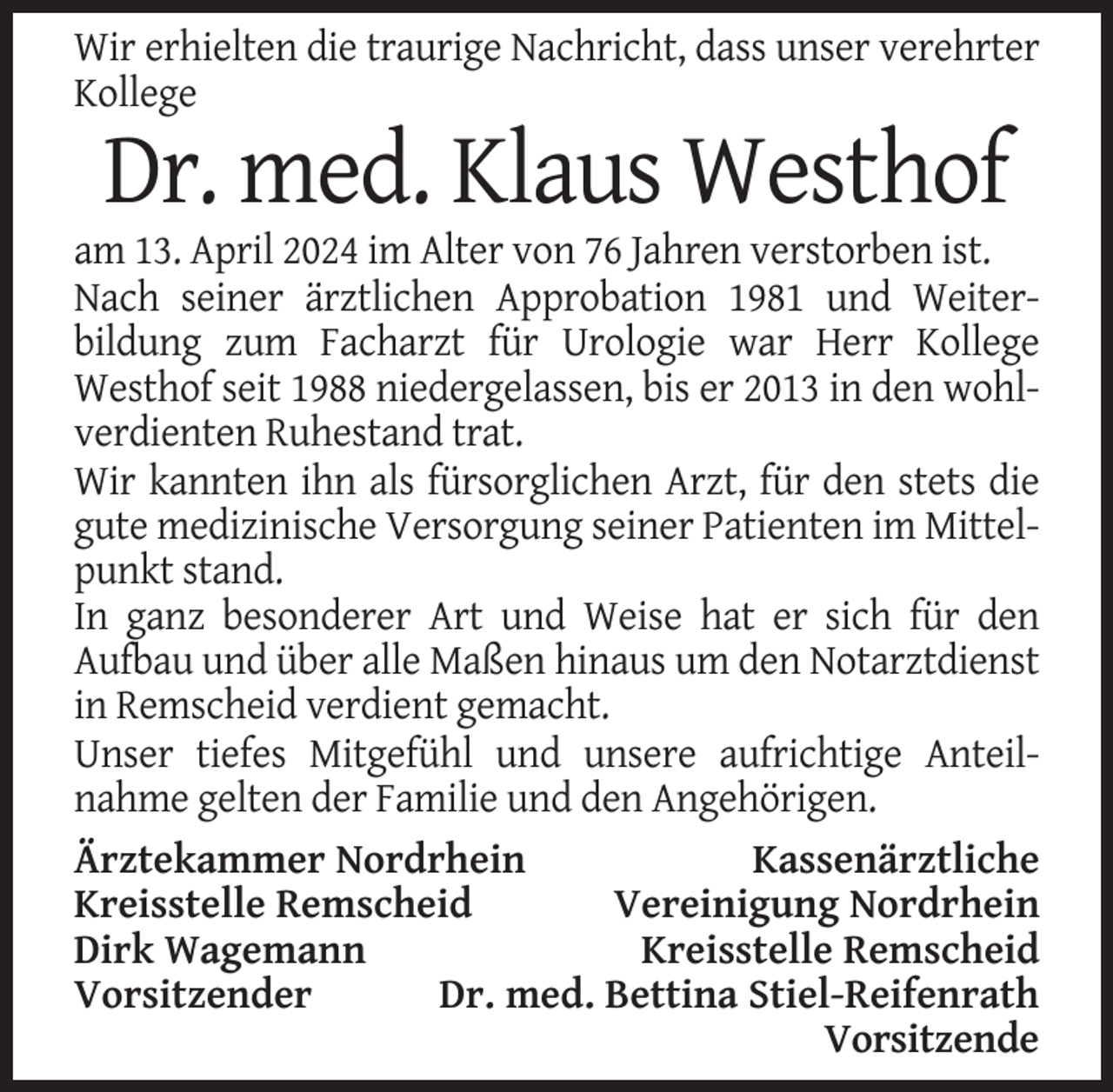 <p>Wir erhielten die traurige Nachricht, dass unser verehrter<br />Kollege</p><p>Dr. med. Klaus Westhof<br />am 13. April 2024 im Alter von 76 Jahren verstorben ist.<br />Nach seiner ärztlichen Approbation 1981 und Weiterbildung zum Facharzt für Urologie war Herr Kollege<br />Westhof seit 1988 niedergelassen, bis er 2013 in den wohlverdienten Ruhestand trat.<br />Wir kannten ihn als fürsorglichen Arzt, für den stets die<br />gute medizinische Versorgung seiner Patienten im Mittelpunkt stand.<br />In ganz besonderer Art und Weise hat er sich für den<br />Aufbau und über alle Maßen hinaus um den Notarztdienst<br />in Remscheid verdient gemacht.<br />Unser tiefes Mitgefühl und unsere aufrichtige Anteilnahme gelten der Familie und den Angehörigen.<br />Ärztekammer Nordrhein<br />Kassenärztliche<br />Kreisstelle Remscheid<br />Vereinigung Nordrhein<br />Dirk Wagemann<br />Kreisstelle Remscheid<br />Vorsitzender<br />Dr. med. Bettina Stiel-Reifenrath<br />Vorsitzende</p>