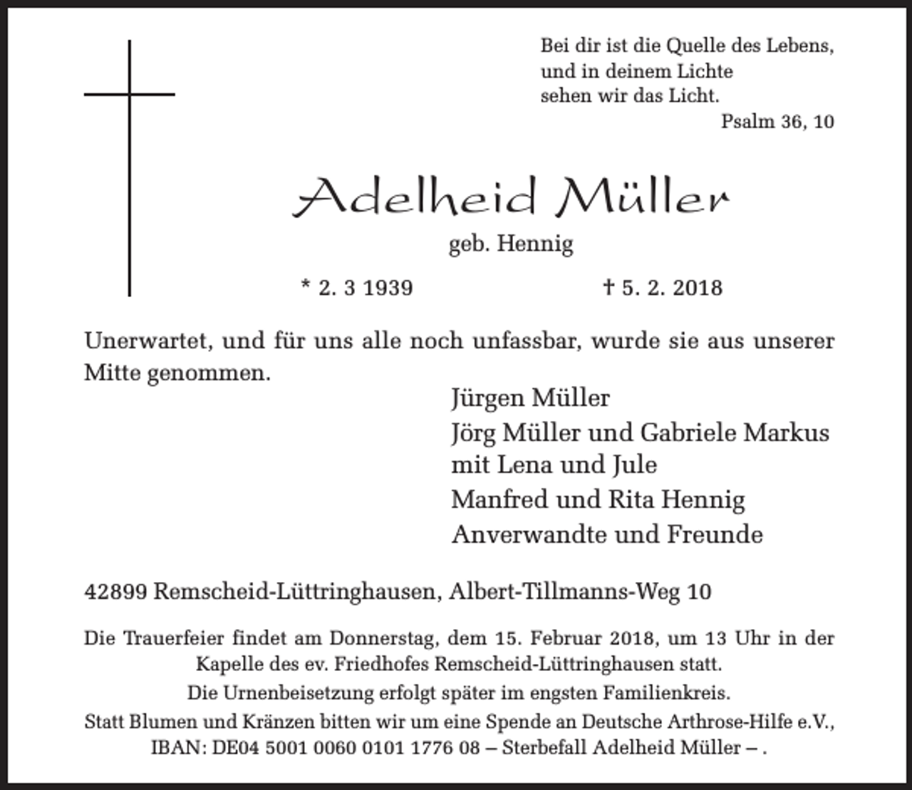 <p>Bei dir ist die Quelle des Lebens,<br />und in deinem Lichte<br />sehen wir das Licht.<br />Psalm 36, 10</p><p>Adelheid Müller<br />geb. Hennig</p><p>* 2. 3 1939</p><p>† 5. 2. 2018</p><p>Unerwartet, und für uns alle noch unfassbar, wurde sie aus unserer<br />Mitte genommen.</p><p>Jürgen Müller<br />Jörg Müller und Gabriele Markus<br />mit Lena und Jule<br />Manfred und Rita Hennig<br />Anverwandte und Freunde</p><p>42899 Remscheid-Lüttringhausen, Albert-Tillmanns-Weg 10<br />Die Trauerfeier findet am Donnerstag, dem 15. Februar 2018, um 13 Uhr in der<br />Kapelle des ev. Friedhofes Remscheid-Lüttringhausen statt.<br />Die Urnenbeisetzung erfolgt später im engsten Familienkreis.<br />Statt Blumen und Kränzen bitten wir um eine Spende an Deutsche Arthrose-Hilfe e.V.,<br />IBAN: DE04 5001 00610776 08 – Sterbefall Adelheid Müller – .</p>