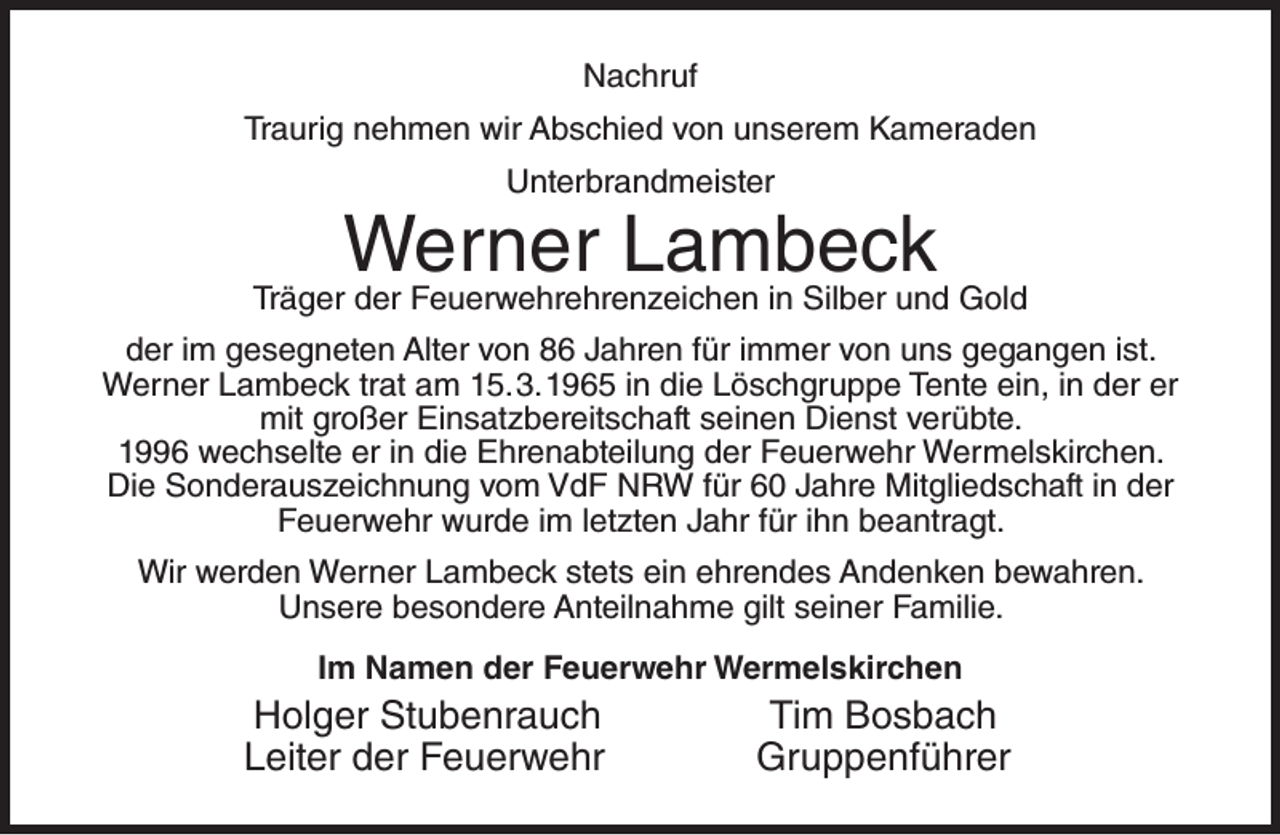 <p>Nachruf<br />Traurig nehmen wir Abschied von unserem Kameraden<br />Unterbrandmeister</p><p>Werner Lambeck</p><p>Träger der Feuerwehrehrenzeichen in Silber und Gold<br />der im gesegneten Alter von 86 Jahren für immer von uns gegangen ist.<br />Werner Lambeck trat am 15.3.1965 in die Löschgruppe Tente ein, in der er<br />mit großer Einsatzbereitschaft seinen Dienst verübte.<br />1996 wechselte er in die Ehrenabteilung der Feuerwehr Wermelskirchen.<br />Die Sonderauszeichnung vom VdF NRW für 60 Jahre Mitgliedschaft in der<br />Feuerwehr wurde im letzten Jahr für ihn beantragt.<br />Wir werden Werner Lambeck stets ein ehrendes Andenken bewahren.<br />Unsere besondere Anteilnahme gilt seiner Familie.<br />Im Namen der Feuerwehr Wermelskirchen</p><p>Holger Stubenrauch<br />Leiter der Feuerwehr</p><p>Tim Bosbach<br />Gruppenführer</p>
