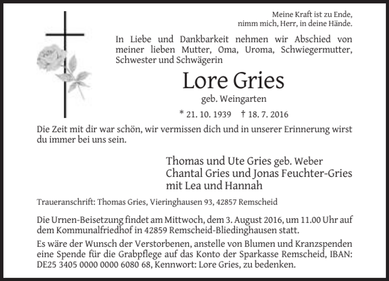 <p>Meine Kraft ist zu Ende,<br />nimm mich, Herr, in deine Hände.</p><p>In Liebe und Dankbarkeit nehmen wir Abschied von<br />meiner lieben Mutter, Oma, Uroma, Schwiegermutter,<br />Schwester und Schwägerin</p><p>Lore Gries<br />geb. Weingarten<br />* 21. 10. 1939 † 18. 7. 2016<br />Die Zeit mit dir war schön, wir vermissen dich und in unserer Erinnerung wirst<br />du immer bei uns sein.</p><p>Thomas und Ute Gries geb. Weber<br />Chantal Gries und Jonas Feuchter-Gries<br />mit Lea und Hannah<br />Traueranschrift: Thomas Gries, Vieringhausen 93, 42857 Remscheid</p><p>Die Urnen-Beisetzung findet am Mittwoch, dem 3. August 2016, um 11.00 Uhr auf<br />dem Kommunalfriedhof in 42859 Remscheid-Bliedinghausen statt.<br />Es wäre der Wunsch der Verstorbenen, anstelle von Blumen und Kranzspenden<br />eine Spende für die Grabpflege auf das Konto der Sparkasse Remscheid, IBAN:<br />DE25 3405 6080 68, Kennwort: Lore Gries, zu bedenken.</p>