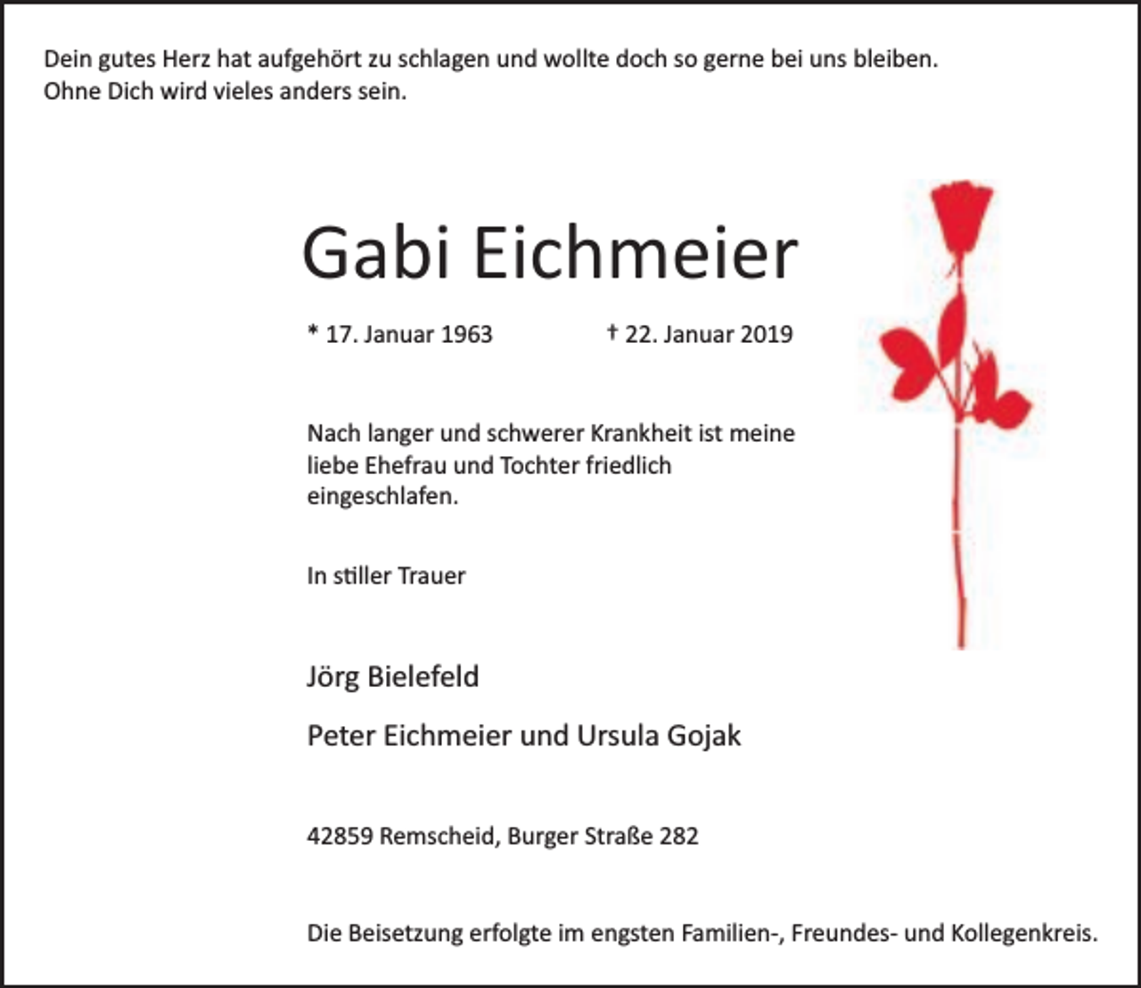 <p>Dein gutes Herz hat aufgehört zu schlagen und wollte doch so gerne bei uns bleiben.<br />Ohne Dich wird vieles anders sein.</p><p>Gabi Eichmeier<br />* 17. Januar 1963</p><p>† 22. Januar 2019</p><p>Nach langer und schwerer Krankheit ist meine<br />liebe Ehefrau und Tochter friedlich<br />eingeschlafen.<br />In stiller Trauer</p><p>Jörg Bielefeld<br />Peter Eichmeier und Ursula Gojak<br />42859 Remscheid, Burger Straße 282<br />Die Beisetzung erfolgte im engsten Familien­, Freundes­ und Kollegenkreis.</p>