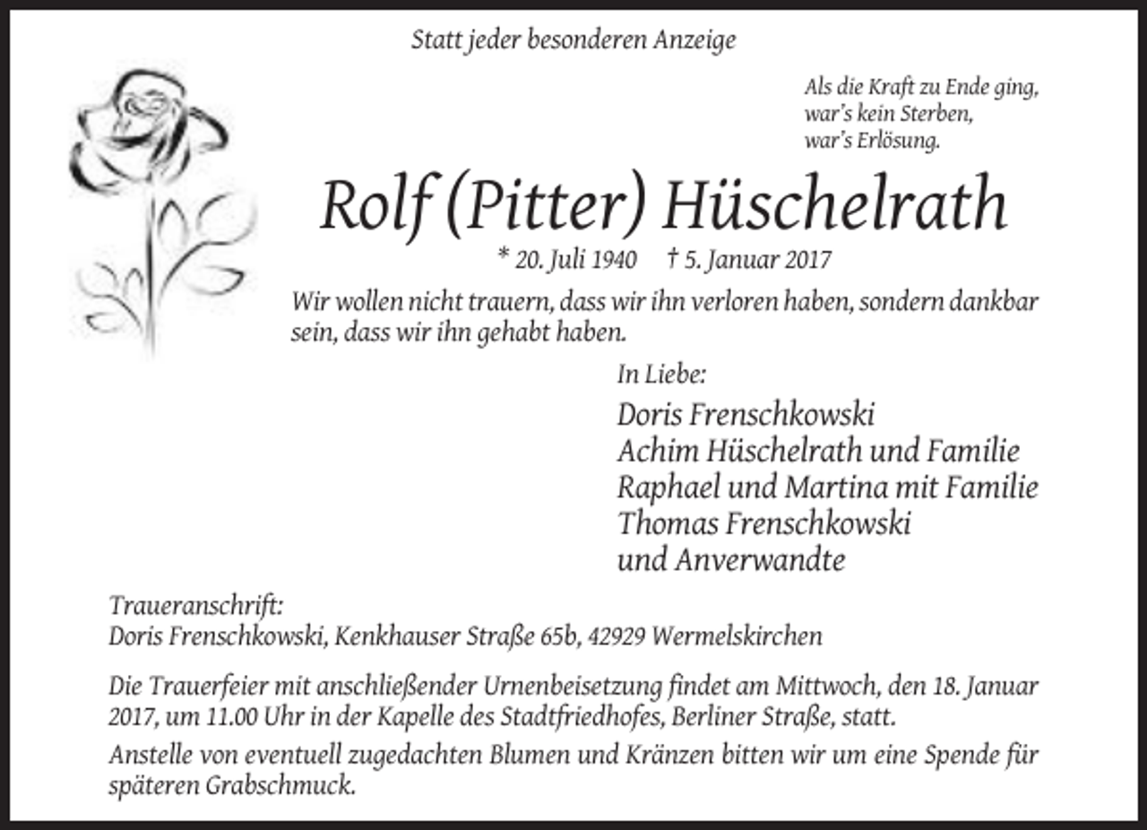 <p>Statt jeder besonderen Anzeige<br />Als die Kraft zu Ende ging,<br />war’s kein Sterben,<br />war’s Erlösung.</p><p>Rolf (Pitter) Hüschelrath<br />* 20. Juli 1940 † 5. Januar 2017<br />Wir wollen nicht trauern, dass wir ihn verloren haben, sondern dankbar<br />sein, dass wir ihn gehabt haben.<br />In Liebe:</p><p>Doris Frenschkowski<br />Achim Hüschelrath und Familie<br />Raphael und Martina mit Familie<br />Thomas Frenschkowski<br />und Anverwandte<br />Traueranschrift:<br />Doris Frenschkowski, Kenkhauser Straße 65b, 42929 Wermelskirchen<br />Die Trauerfeier mit anschließender Urnenbeisetzung findet am Mittwoch, den 18. Januar<br />2017, um 11.00 Uhr in der Kapelle des Stadtfriedhofes, Berliner Straße, statt.<br />Anstelle von eventuell zugedachten Blumen und Kränzen bitten wir um eine Spende für<br />späteren Grabschmuck.</p>