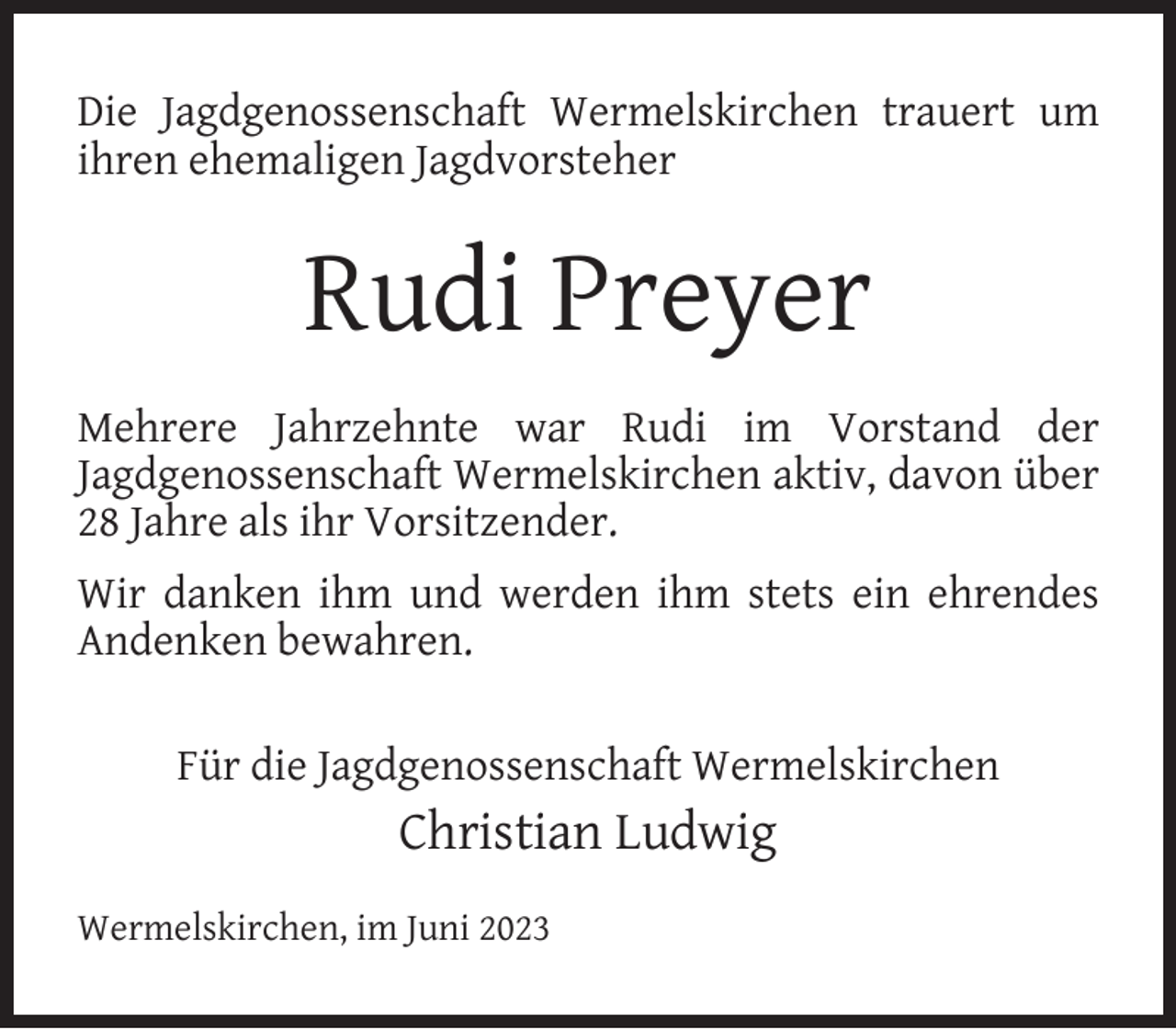 <p>Die Jagdgenossenschaft Wermelskirchen trauert um<br />ihren ehemaligen Jagdvorsteher</p><p>Rudi Preyer<br />Mehrere Jahrzehnte war Rudi im Vorstand der<br />Jagdgenossenschaft Wermelskirchen aktiv, davon über<br />28 Jahre als ihr Vorsitzender.<br />Wir danken ihm und werden ihm stets ein ehrendes<br />Andenken bewahren.<br />Für die Jagdgenossenschaft Wermelskirchen</p><p>Christian Ludwig<br />Wermelskirchen, im Juni 2023</p>
