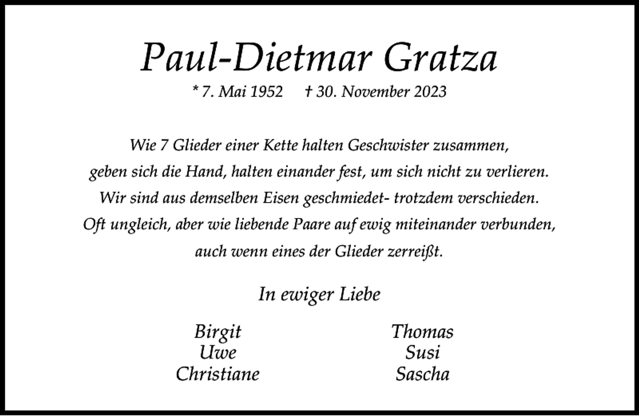<p>Paul-Dietmar Gratza<br />* 7. Mai 1952</p><p>† 30. November 2023</p><p>Wie 7 Glieder einer Kette halten Geschwister zusammen,<br />geben sich die Hand, halten einander fest, um sich nicht zu verlieren.<br />Wir sind aus demselben Eisen geschmiedet- trotzdem verschieden.<br />Oft ungleich, aber wie liebende Paare auf ewig miteinander verbunden,<br />auch wenn eines der Glieder zerreißt.</p><p>In ewiger Liebe<br />Birgit<br />Uwe<br />Christiane</p><p>Thomas<br />Susi<br />Sascha</p>