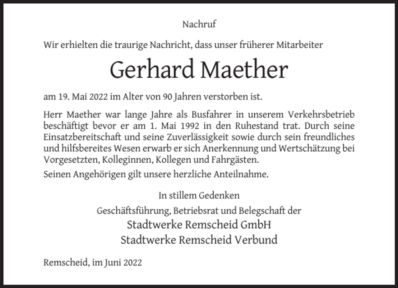<p>Nachruf<br />Wir erhielten die traurige Nachricht, dass unser früherer Mitarbeiter</p><p>Gerhard Maether<br />am 19. Mai 2022 im Alter von 90 Jahren verstorben ist.<br />Herr Maether war lange Jahre als Busfahrer in unserem Verkehrsbetrieb<br />beschäftigt bevor er am 1. Mai 1992 in den Ruhestand trat. Durch seine<br />Einsatzbereitschaft und seine Zuverlässigkeit sowie durch sein freundliches<br />und hilfsbereites Wesen erwarb er sich Anerkennung und Wertschätzung bei<br />Vorgesetzten, Kolleginnen, Kollegen und Fahrgästen.<br />Seinen Angehörigen gilt unsere herzliche Anteilnahme.<br />In stillem Gedenken<br />Geschäftsführung, Betriebsrat und Belegschaft der</p><p>Stadtwerke Remscheid GmbH<br />Stadtwerke Remscheid Verbund<br />Remscheid, im Juni 2022</p>
