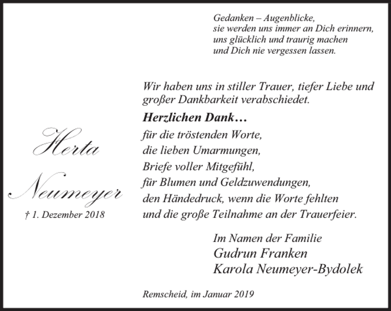 <p>Gedanken – Augenblicke,<br />sie werden uns immer an Dich erinnern,<br />uns glücklich und traurig machen<br />und Dich nie vergessen lassen.</p><p>Wir haben uns in stiller Trauer, tiefer Liebe und<br />großer Dankbarkeit verabschiedet.</p><p>Herta<br />Neumeyer<br />† 1. Dezember 2018</p><p>Herzlichen Dank…<br />für die tröstenden Worte,<br />die lieben Umarmungen,<br />Briefe voller Mitgefühl,<br />für Blumen und Geldzuwendungen,<br />den Händedruck, wenn die Worte fehlten<br />und die große Teilnahme an der Trauerfeier.<br />Im Namen der Familie</p><p>Gudrun Franken<br />Karola Neumeyer-Bydolek<br />Remscheid, im Januar 2019</p>
