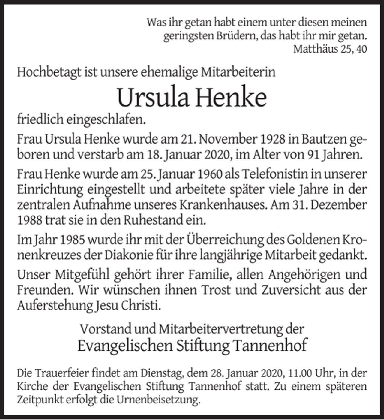 <p>Was ihr getan habt einem unter diesen meinen<br />geringsten Brüdern, das habt ihr mir getan.<br />Matthäus 25, 40</p><p>Hochbetagt ist unsere ehemalige Mitarbeiterin</p><p>Ursula Henke</p><p>friedlich eingeschlafen.<br />Frau Ursula Henke wurde am 21. November 1928 in Bautzen geboren und verstarb am 18. Januar 2020, im Alter von 91 Jahren.<br />Frau Henke wurde am 25. Januar 1960 als Telefonistin in unserer<br />Einrichtung eingestellt und arbeitete später viele Jahre in der<br />zentralen Aufnahme unseres Krankenhauses. Am 31. Dezember<br />1988 trat sie in den Ruhestand ein.<br />Im Jahr 1985 wurde ihr mit der Überreichung des Goldenen Kronenkreuzes der Diakonie für ihre langjährige Mitarbeit gedankt.<br />Unser Mitgefühl gehört ihrer Familie, allen Angehörigen und<br />Freunden. Wir wünschen ihnen Trost und Zuversicht aus der<br />Auferstehung Jesu Christi.<br />Vorstand und Mitarbeitervertretung der</p><p>Evangelischen Stiftung Tannenhof<br />Die Trauerfeier ﬁndet am Dienstag, dem 28. Januar 2020, 11.00 Uhr, in der<br />Kirche der Evangelischen Stiftung Tannenhof statt. Zu einem späteren<br />Zeitpunkt erfolgt die Urnenbeisetzung.</p>