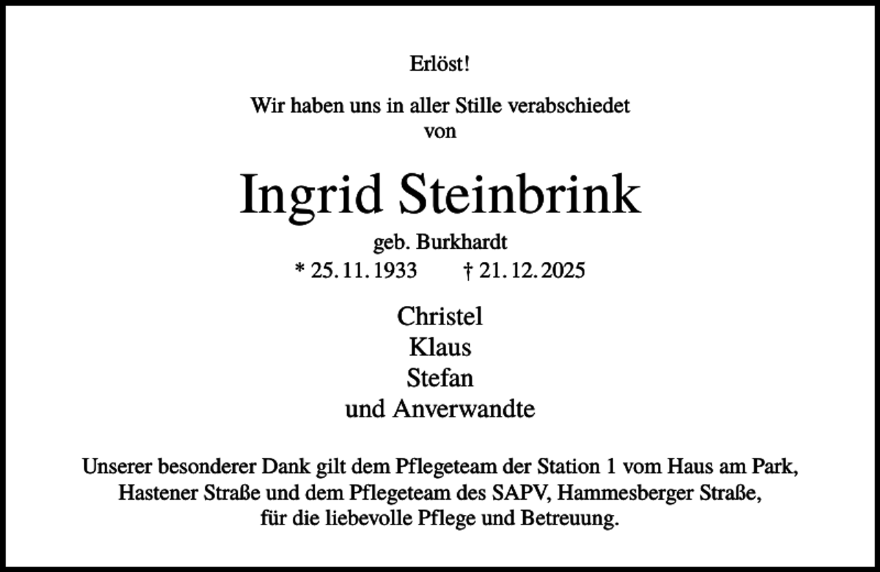<p>Erlöst!<br />Wir haben uns in aller Stille verabschiedet<br />von</p><p>Ingrid Steinbrink<br />geb. Burkhardt<br />* 25. 11. 1933<br />† 21. 12. 2025</p><p>Christel<br />Klaus<br />Stefan<br />und Anverwandte<br />Unserer besonderer Dank gilt dem Pflegeteam der Station 1 vom Haus am Park,<br />Hastener Straße und dem Pflegeteam des SAPV, Hammesberger Straße,<br />für die liebevolle Pflege und Betreuung.</p>